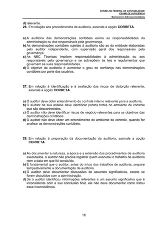 CONSELHO FEDERAL DE CONTABILIDADE
EXAME DE SUFICIÊNCIA
Bacharel em Ciências Contábeis
18
d) relevante.
26. Em relação aos procedimentos de auditoria, assinale a opção CORRETA.
a) A auditoria das demonstrações contábeis exime as responsabilidades da
administração ou dos responsáveis pela governança.
b) As demonstrações contábeis sujeitas à auditoria são as da entidade elaboradas
pelo auditor independente, com supervisão geral dos responsáveis pela
governança.
c) As NBC Técnicas impõem responsabilidades à administração ou aos
responsáveis pela governança e se sobrepõem às leis e regulamentos que
governam as suas responsabilidades.
d) O objetivo da auditoria é aumentar o grau de confiança nas demonstrações
contábeis por parte dos usuários.
27. Em relação à identificação e à avaliação dos riscos de distorção relevante,
assinale a opção CORRETA.
a) O auditor deve obter entendimento do controle interno relevante para a auditoria.
b) O auditor na sua análise deve identificar pontos fortes no ambiente de controle
que são desconhecidos.
c) O auditor não deve identificar riscos de negócio relevantes para os objetivos das
demonstrações contábeis.
d) O auditor não deve obter um entendimento do ambiente de controle, quando for
analisar as demonstrações contábeis.
28. Em relação à preparação da documentação da auditoria, assinale a opção
CORRETA.
a) Ao documentar a natureza, a época e a extensão dos procedimentos de auditoria
executados, o auditor não precisa registrar quem executou o trabalho de auditoria
nem a data em que foi concluído.
b) É fundamental que o auditor, antes do início dos trabalhos de auditoria, prepare
tempestivamente a documentação de auditoria.
c) O auditor deve documentar discussões de assuntos significativos, exceto se
forem discutidos com a administração.
d) Se o auditor identificou informações referentes a um assunto significativo que é
inconsistente com a sua conclusão final, ele não deve documentar como tratou
essa inconsistência.
 