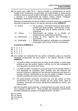 CONSELHO FEDERAL DE CONTABILIDADE
EXAME DE SUFICIÊNCIA
Bacharel em Ciências Contábeis
19
29. De acordo com a NBC TP 01 – Perícia Contábil, os procedimentos de perícia
contábil visam fundamentar as conclusões que serão levadas ao laudo pericial
contábil ou parecer pericial contábil e abrangem, total ou parcialmente, segundo
a natureza e a complexidade da matéria, exame, vistoria, indagação,
investigação, arbitramento, mensuração, avaliação e certificação.
Relacione procedimentos de perícia contábil na primeira coluna com a respectiva
descrição na segunda coluna e, em seguida, assinale a opção CORRETA.
(1) Exame ( ) Ato de atestar a informação trazida ao laudo pericial
contábil pelo perito-contador, conferindo-lhe caráter
de autenticidade pela fé pública atribuída a este
profissional.
(2) Vistoria ( ) Determinação de valores ou a solução de
controvérsia por critério técnico-científico.
(3) Arbitramento ( ) Análise de livros, registros das transações e
documentos.
(4) Certificação ( ) Diligência que objetiva a verificação e a constatação
de situação, coisa ou fato, de forma circunstancial.
A sequência CORRETA é:
a) 4, 3, 2, 1.
b) 4, 3, 1, 2.
c) 3, 4, 1, 2.
d) 3, 4, 2, 1.
30. Com relação ao comportamento dos peritos contadores, julgue as situações
hipotéticas apresentadas nos itens abaixo e, em seguida, assinale a opção
CORRETA.
I. Um perito-contador nomeado pelo juiz dirigiu ao juiz petição, no prazo legal,
justificando que não poderia realizar a perícia, por ter sido empregado de
uma das partes, há menos de 6 meses.
II. Um perito-contador, nomeado em juízo para atuar em uma questão relativa a
uma dissolução de sociedade, após constatar que não dispunha dos
recursos humanos e materiais em sua estrutura profissional para assumir o
encargo, informou verbalmente ao juiz que iria aceitar o trabalho, mas que
não teria condições de cumprir com os prazos estabelecidos.
III. Um perito-contador assistente, convidado por uma das partes, ao tomar
conhecimento de que a parte contrária era seu amigo íntimo, além de
compadre, comunicou sua recusa, devidamente justificada por escrito, com
cópia ao juízo.
Nas três situações acima descritas, o comportamento do perito está de acordo
com o disposto na NBC PP 01 – Perito Contábil, que estabelece procedimentos
inerentes à atuação do contador na condição de perito, nos itens:
a) I e II, apenas.
b) I e III, apenas.
c) II e III, apenas.
d) I, II e III.
 