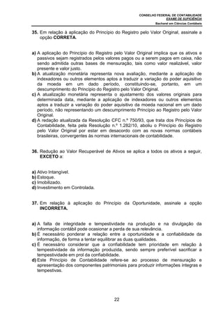 CONSELHO FEDERAL DE CONTABILIDADE
EXAME DE SUFICIÊNCIA
Bacharel em Ciências Contábeis
22
35. Em relação à aplicação do Princípio do Registro pelo Valor Original, assinale a
opção CORRETA.
a) A aplicação do Princípio do Registro pelo Valor Original implica que os ativos e
passivos sejam registrados pelos valores pagos ou a serem pagos em caixa, não
sendo admitida outras bases de mensuração, tais como valor realizável, valor
presente e valor justo.
b) A atualização monetária representa nova avaliação, mediante a aplicação de
indexadores ou outros elementos aptos a traduzir a variação do poder aquisitivo
da moeda em um dado período, constituindo-se, portanto, em um
descumprimento do Princípio do Registro pelo Valor Original.
c) A atualização monetária representa o ajustamento dos valores originais para
determinada data, mediante a aplicação de indexadores ou outros elementos
aptos a traduzir a variação do poder aquisitivo da moeda nacional em um dado
período, não representando um descumprimento Princípio ao Registro pelo Valor
Original.
d) A redação atualizada da Resolução CFC n.º 750/93, que trata dos Princípios de
Contabilidade, feita pela Resolução n.º 1.282/10, aboliu o Princípio do Registro
pelo Valor Original por estar em desacordo com as novas normas contábeis
brasileiras, convergentes às normas internacionais de contabilidade.
36. Redução ao Valor Recuperável de Ativos se aplica a todos os ativos a seguir,
EXCETO a:
a) Ativo Intangível.
b) Estoque.
c) Imobilizado.
d) Investimento em Controlada.
37. Em relação à aplicação do Princípio da Oportunidade, assinale a opção
INCORRETA.
a) A falta de integridade e tempestividade na produção e na divulgação da
informação contábil pode ocasionar a perda de sua relevância.
b) É necessário ponderar a relação entre a oportunidade e a confiabilidade da
informação, de forma a tentar equilibrar as duas qualidades.
c) É necessário considerar que a confiabilidade tem prioridade em relação à
tempestividade da informação produzida, sendo sempre preferível sacrificar a
tempestividade em prol da confiabilidade.
d) Este Princípio de Contabilidade refere-se ao processo de mensuração e
apresentação dos componentes patrimoniais para produzir informações íntegras e
tempestivas.
 