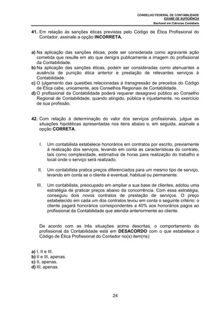 CONSELHO FEDERAL DE CONTABILIDADE
EXAME DE SUFICIÊNCIA
Bacharel em Ciências Contábeis
24
41. Em relação às sanções éticas previstas pelo Código de Ética Profissional do
Contador, assinale a opção INCORRETA.
a) Na aplicação das sanções éticas, pode ser considerada como agravante ação
cometida que resulte em ato que denigra publicamente a imagem do profissional
da Contabilidade.
b) Na aplicação das sanções éticas, podem ser consideradas como atenuantes a
ausência de punição ética anterior e prestação de relevantes serviços à
Contabilidade.
c) O julgamento das questões relacionadas à transgressão de preceitos do Código
de Ética cabe, unicamente, aos Conselhos Regionais de Contabilidade.
d) O profissional da Contabilidade poderá requerer desagravo público ao Conselho
Regional de Contabilidade, quando atingido, pública e injustamente, no exercício
de sua profissão.
42. Com relação à determinação do valor dos serviços profissionais, julgue as
situações hipotéticas apresentadas nos itens abaixo e, em seguida, assinale a
opção CORRETA.
I. Um contabilista estabelece honorários em contratos por escrito, previamente
à realização dos serviços, levando em conta as características do contrato,
tais como complexidade, estimativa de horas para realização do trabalho e
local onde o serviço será realizado.
II. Um contabilista pratica preços diferenciados para um mesmo tipo de serviço,
levando em conta se o cliente é eventual, habitual ou permanente.
III. Um contabilista, preocupado em ampliar a sua base de clientes, adotou uma
estratégia de praticar preços abaixo da concorrência. Com essa estratégia,
conseguiu dois novos contratos de prestação de serviços. O preço
estabelecido em cada um dos contratos levou em conta o seguinte critério: o
cliente pagará honorários correspondentes a 40% aos honorários pagos ao
profissional da Contabilidade que atendia anteriormente ao cliente.
De acordo com as três situações acima descritas, o comportamento do
profissional da Contabilidade está em DESACORDO com o que estabelece o
Código de Ética Profissional do Contador no(s) item(ns):
a) I, II e III.
b) II e III, apenas.
c) II, apenas.
d) III, apenas.
 