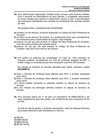 CONSELHO FEDERAL DE CONTABILIDADE
EXAME DE SUFICIÊNCIA
Bacharel em Ciências Contábeis
25
43. Uma determinada organização contábil presta serviços para diversos clientes.
Com o aumento da inadimplência de seus clientes, o contabilista responsável,
ao tomar medidas para garantir o recebimento, passou a reter a documentação
das empresas inadimplentes sob condição de recebimento das quantias devidas
por elas.
Na situação acima, o profissional da Contabilidade:
a) cometeu um ato abusivo, conforme disposição no Código de Ética Profissional do
Contador.
b) cometeu um ato abusivo. No entanto, se o profissional provar que o procedimento
era necessário para a continuidade do negócio, será anistiado.
c) praticou um ato que está previsto no Código de Ética Profissional do Contador,
mas não existe previsão para sanções éticas.
d) praticou um ato que não está previsto no Código de Ética Profissional do
Contador, logo não houve nenhum ato abusivo.
44. Um auditor irá examinar por amostragem um total de 1.000 contratos da
empresa auditada. Considerando um nível de confiança desejado de 90%, o
auditor chegou à conclusão de que será necessário examinar 278 contratos.
Em relação ao tamanho da amostra calculada pelo auditor, assinale a opção
INCORRETA.
a) Caso o intervalo de confiança fosse alterado para 95%, a amostra necessária
seria maior.
b) Caso o intervalo de confiança fosse alterado para 95%, a amostra necessária
seria menor.
c) O desvio padrão conhecido ou estimado interfere no cálculo do tamanho da
amostra.
d) O erro máximo de estimação admitido interfere no cálculo do tamanho da
amostra.
45. Uma empresa obteve em 1º de julho um empréstimo de R$800.000,00 a ser
pago integralmente após três meses, com incidência de juros compostos de 5%
ao mês.
Ao final do mês de agosto, a empresa apresentará o valor de despesa financeira
acumulada referente a este empréstimo no valor de:
a) R$0,00.
b) R$80.000,00.
c) R$82.000,00.
d) R$126.100,00.
 