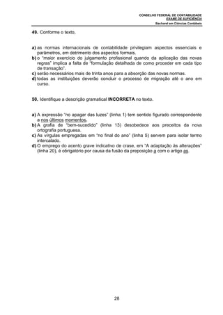 CONSELHO FEDERAL DE CONTABILIDADE
EXAME DE SUFICIÊNCIA
Bacharel em Ciências Contábeis
28
49. Conforme o texto,
a) as normas internacionais de contabilidade privilegiam aspectos essenciais e
parâmetros, em detrimento dos aspectos formais.
b) o “maior exercício do julgamento profissional quando da aplicação das novas
regras” implica a falta de “formulação detalhada de como proceder em cada tipo
de transação”.
c) serão necessários mais de trinta anos para a absorção das novas normas.
d) todas as instituições deverão concluir o processo de migração até o ano em
curso.
50. Identifique a descrição gramatical INCORRETA no texto.
a) A expressão “no apagar das luzes” (linha 1) tem sentido figurado correspondente
a nos últimos momentos.
b) A grafia de “bem-sucedido” (linha 13) desobedece aos preceitos da nova
ortografia portuguesa.
c) As vírgulas empregadas em “no final do ano” (linha 5) servem para isolar termo
intercalado.
d) O emprego do acento grave indicativo de crase, em “A adaptação às alterações”
(linha 20), é obrigatório por causa da fusão da preposição a com o artigo as.
 
