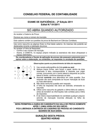 CONSELHO FEDERAL DE CONTABILIDADE
EXAME DE SUFICIÊNCIA
Bacharel em Ciências Contábeis
3
CONSELHO FEDERAL DE CONTABILIDADE
EXAME DE SUFICIÊNCIA – 2ª Edição 2011
Edital N.o
01/2011
SÓ ABRA QUANDO AUTORIZADO
Ao receber o Caderno de Prova:
Escreva seu nome e número de inscrição.
Este caderno contém as questões da prova de Bacharel em Ciências Contábeis.
Use como rascunho as páginas finais no final deste caderno. As mesmas não poderão ser
destacadas durante a realização da prova.
Ao receber a Folha de Respostas:
- Confira o seu número de inscrição.
- Assine, à CANETA, no espaço próprio indicado (a assinatura não deve ultrapassar o
espaço delimitado).
Os coordenadores e fiscais de aplicação de provas não possuem autonomia para
opinar sobre a elaboração, os conteúdos, as respostas e a anulação de questões.
.01.
A B C D
Observações quanto ao preenchimento da folha de respostas:
1. Use caneta esferográfica de tinta preta ou azul.
2. Aplique traços firmes, sem forçar o papel, dentro da área
reservada à letra correspondente à resposta que julgar
correta, procurando unir o ponto lateral à esquerda ao ponto
lateral à direita, conforme exemplo ao lado.
3. Assinale somente uma alternativa em cada questão. Sua
resposta não será computada se houver marcação de duas
ou mais alternativas.
4. Não deixe nenhuma questão sem resposta.
5. A folha de respostas não deve ser dobrada, amassada ou
rasurada.
6. Utilize como rascunho do gabarito a última folha do caderno,
antes de transferir as informações nele contidas para a folha
de respostas.
7. É de inteira responsabilidade do candidato qualquer prejuízo
advindo de marcação incorreta efetuada na folha de
respostas.
.02.
A B C D
.03.
A B C D
.04.
A B C D
SERÁ PERMITIDA A SAÍDA DO CANDIDATO DA SALA DE PROVA SOMENTE
APÓS 1 (UMA) HORA DO SEU INÍCIO.
FICA LIBERADA A ENTREGA DO CADERNO DE PROVAS AO CANDIDATO
QUANDO DE SUA SAÍDA.
DURAÇÃO DESTA PROVA:
QUATRO HORAS
 
