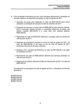 CONSELHO FEDERAL DE CONTABILIDADE
EXAME DE SUFICIÊNCIA
Bacharel em Ciências Contábeis
6
3. Uma sociedade empresária que tem como atividade operacional a prestação de
serviços registrou as seguintes transações no mês de agosto de 2011.
Aquisição de peças para reposição no valor de R$10.000,00 para serem
utilizadas na prestação de serviços do mês de setembro de 2011.
Prestação de serviços no valor total de R$80.000,00 para diversos clientes.
Para a execução desses serviços, a sociedade utilizou-se de peças que
haviam custado R$5.000,00 e o custo total com pessoal totalizou
R$25.000,00.
Pagamento do valor de R$100,00 referente à comissão sobre as vendas do
mês de julho de 2011.
Obtenção de empréstimo bancário no início do mês de agosto de 2011, no
valor de R$40.000,00, a ser pago no fim do mês de agosto de 2011
acrescidos de juros de 3% para o período.
Despesa com o pessoal administrativo no valor de R$1.000,00 a ser pago
em setembro de 2011.
Recebimento do valor de R$60.000,00 referente aos serviços prestados no
mês de maio de 2011.
Pagamento de salários referente à folha do mês de julho de 2011 no valor de
R$20.000,00.
Considerando as transações do mês de agosto de 2011, o Resultado do Período
apurado é:
a) R$78.900,00.
b) R$49.000,00.
c) R$47.800,00.
d) R$37.800,00.
 