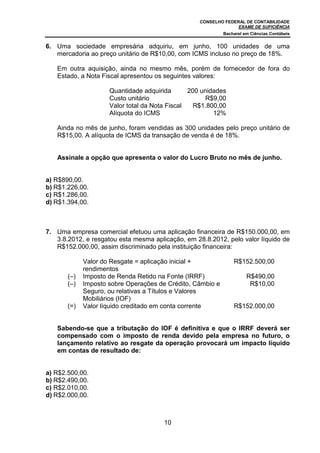 CONSELHO FEDERAL DE CONTABILIDADE
EXAME DE SUFICIÊNCIA
Bacharel em Ciências Contábeis
10
6. Uma sociedade empresária adquiriu, em junho, 100 unidades de uma
mercadoria ao preço unitário de R$10,00, com ICMS incluso no preço de 18%.
Em outra aquisição, ainda no mesmo mês, porém de fornecedor de fora do
Estado, a Nota Fiscal apresentou os seguintes valores:
Quantidade adquirida 200 unidades
Custo unitário R$9,00
Valor total da Nota Fiscal R$1.800,00
Alíquota do ICMS 12%
Ainda no mês de junho, foram vendidas as 300 unidades pelo preço unitário de
R$15,00. A alíquota de ICMS da transação de venda é de 18%.
Assinale a opção que apresenta o valor do Lucro Bruto no mês de junho.
a) R$890,00.
b) R$1.226,00.
c) R$1.286,00.
d) R$1.394,00.
7. Uma empresa comercial efetuou uma aplicação financeira de R$150.000,00, em
3.8.2012, e resgatou esta mesma aplicação, em 28.8.2012, pelo valor líquido de
R$152.000,00, assim discriminado pela instituição financeira:
Valor do Resgate = aplicação inicial +
rendimentos
R$152.500,00
(–) Imposto de Renda Retido na Fonte (IRRF) R$490,00
(–) Imposto sobre Operações de Crédito, Câmbio e
Seguro, ou relativas a Títulos e Valores
Mobiliários (IOF)
R$10,00
(=) Valor líquido creditado em conta corrente R$152.000,00
Sabendo-se que a tributação do IOF é definitiva e que o IRRF deverá ser
compensado com o imposto de renda devido pela empresa no futuro, o
lançamento relativo ao resgate da operação provocará um impacto líquido
em contas de resultado de:
a) R$2.500,00.
b) R$2.490,00.
c) R$2.010,00.
d) R$2.000,00.
 