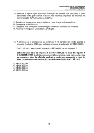 CONSELHO FEDERAL DE CONTABILIDADE
EXAME DE SUFICIÊNCIA
Bacharel em Ciências Contábeis
15
14. Assinale a opção que apresenta exemplo de valores que reduzem o valor
adicionado bruto, por estarem incluídos nos insumos adquiridos de terceiros, na
Demonstração do Valor Adicionado (DVA).
a) Salários de empregados, computados no custo dos produtos vendidos.
b) Estoque de matéria-prima.
c) Despesas com serviço de representação comercial, prestada por terceiros.
d) Aluguéis de máquinas utilizadas na produção.
15. A empresa X é controladora da empresa Y. O controle foi obtido quando a
empresa X adquiriu 100% das ações da empresa Y, pelo valor de R$50.000,00.
Em 31.12.2011, a empresa X emprestou R$5.000,00 para a empresa Y.
Sabendo que o ativo da empresa Y é de R$55.800,00 e o ativo da empresa X
é de R$100.000,00 e, ainda, que não existe nenhuma outra transação entre
as empresas, além da relatada, assinale a opção que apresenta o valor do
ativo resultante da demonstração contábil consolidada em 31.12.2011.
a) R$100.800,00.
b) R$105.800,00.
c) R$150.800,00.
d) R$155.800,00.
 