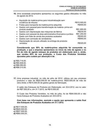 CONSELHO FEDERAL DE CONTABILIDADE
EXAME DE SUFICIÊNCIA
Bacharel em Ciências Contábeis
16
16. Uma sociedade empresária apresentou os seguintes gastos efetuados no mês
de agosto de 2012.
• Aquisição de matéria-prima para industrialização sem
incidência de tributos R$15.000,00
• Fretes para transporte da matéria-prima adquirida R$400,00
• Gastos com pessoal para transformação da matéria- prima em
produto acabado R$1.800,00
• Gastos com depreciação das máquinas da fábrica R$230,00
• Gastos com pessoal da área administrativo-financeira e jurídico R$1.200,00
• Gasto com frete da venda dos produtos acabados R$300,00
• Gastos com comissão de vendedores R$900,00
• Depreciação do veículo utilizado na entrega de produtos
vendidos R$320,00
Considerando que 50% da matéria-prima adquirida foi consumida na
produção, e que a empresa apresentava no início do mês de agosto e no
fim do mês de agosto estoque de produtos em elaboração zero e, ainda,
que vendeu 60% da sua produção, o Custo dos Produtos Vendidos
apurados pelo custeio por absorção é de:
a) R$5.718,00.
b) R$5.838,00.
c) R$6.090,00.
d) R$6.210,00.
17. Uma empresa industrial, no mês de julho de 2012, utilizou em seu processo
produtivo o valor de R$25.000,00 de matéria-prima; R$20.000,00 de mão de
obra direta; e R$15.000,00 de gastos gerais de fabricação.
O saldo dos Estoques de Produtos em Elaboração, em 30.6.2012, era no valor
de R$7.500,00 e, em 31.7.2012, de R$10.000,00.
O Custo dos Produtos Vendidos, no mês de julho, foi de R$40.000,00 e não
havia Estoque de Produtos Acabados em 30.6.2012.
Com base nas informações, assinale a opção que apresenta o saldo final
dos Estoques de Produtos Acabados em 31.7.2012.
a) R$17.500,00.
b) R$20.000,00.
c) R$57.500,00.
d) R$60.000,00.
 