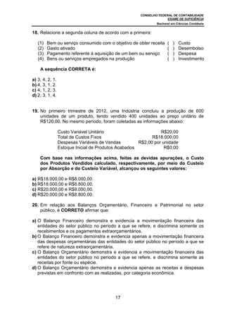 CONSELHO FEDERAL DE CONTABILIDADE
EXAME DE SUFICIÊNCIA
Bacharel em Ciências Contábeis
17
18. Relacione a segunda coluna de acordo com a primeira:
(1) Bem ou serviço consumido com o objetivo de obter receita ( ) Custo
(2) Gasto ativado ( ) Desembolso
(3) Pagamento referente à aquisição de um bem ou serviço ( ) Despesa
(4) Bens ou serviços empregados na produção ( ) Investimento
A sequência CORRETA é:
a) 3, 4, 2, 1.
b) 4, 3, 1, 2.
c) 4, 1, 2, 3.
d) 2, 3, 1, 4.
19. No primeiro trimestre de 2012, uma Indústria concluiu a produção de 600
unidades de um produto, tendo vendido 400 unidades ao preço unitário de
R$120,00. No mesmo período, foram coletadas as informações abaixo:
Custo Variável Unitário R$20,00
Total de Custos Fixos R$18.000,00
Despesas Variáveis de Vendas R$2,00 por unidade
Estoque Inicial de Produtos Acabados R$0,00
Com base nas informações acima, feitas as devidas apurações, o Custo
dos Produtos Vendidos calculado, respectivamente, por meio do Custeio
por Absorção e do Custeio Variável, alcançou os seguintes valores:
a) R$18.000,00 e R$8.000,00.
b) R$18.000,00 e R$8.800,00.
c) R$20.000,00 e R$8.000,00.
d) R$20.000,00 e R$8.800,00.
20. Em relação aos Balanços Orçamentário, Financeiro e Patrimonial no setor
público, é CORRETO afirmar que:
a) O Balanço Financeiro demonstra e evidencia a movimentação financeira das
entidades do setor público no período a que se refere, e discrimina somente os
recebimentos e os pagamentos extraorçamentários.
b) O Balanço Financeiro demonstra e evidencia apenas a movimentação financeira
das despesas orçamentárias das entidades do setor público no período a que se
refere de natureza extraorçamentária.
c) O Balanço Orçamentário demonstra e evidencia a movimentação financeira das
entidades do setor público no período a que se refere, e discrimina somente as
receitas por fonte ou espécie.
d) O Balanço Orçamentário demonstra e evidencia apenas as receitas e despesas
previstas em confronto com as realizadas, por categoria econômica.
 