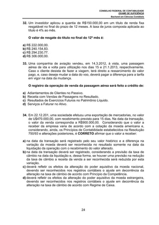 CONSELHO FEDERAL DE CONTABILIDADE
EXAME DE SUFICIÊNCIA
Bacharel em Ciências Contábeis
24
32. Um investidor aplicou a quantia de R$150.000,00 em um título de renda fixa
resgatável no final do prazo de 12 meses. A taxa de juros composta aplicada ao
título é 4% ao mês.
O valor de resgate do título no final do 12º mês é:
a) R$ 222.000,00.
b) R$ 240.154,83.
c) R$ 294.230,77.
d) R$ 306.000,00.
33. Uma companhia de aviação vendeu, em 14.3.2012, à vista, uma passagem
aérea de ida e volta para utilização nos dias 15 e 21.1.2013, respectivamente.
Caso o cliente desista de fazer a viagem, terá direito a ressarcimento do valor
pago, e, caso deseje mudar a data do voo, deverá pagar a diferença para a tarifa
em vigor na data da mudança.
O registro da operação de venda da passagem aérea será feito a crédito de:
a) Adiantamentos de Clientes no Passivo.
b) Receita com Vendas de Passagens no Resultado.
c) Resultados de Exercícios Futuros no Patrimônio Líquido.
d) Serviços a Faturar no Ativo.
34. Em 22.12.201, uma sociedade efetuou uma exportação de mercadorias, no valor
de U$470.000,00, com recebimento previsto para 15 dias. Na data da transação,
o valor da venda correspondia a R$900.000,00. Considerando que o valor a
receber da empresa varia de acordo com a cotação da moeda americana e,
considerando, ainda, os Princípios de Contabilidade estabelecidos na Resolução
750/93 e alterações posteriores, é CORRETO afirmar que o valor a receber:
a) na data da transação será registrado pelo seu valor histórico e a diferença na
variação da moeda deverá ser reconhecida no resultado somente na data da
liquidação da operação com o recebimento do valor alterado.
b) na data da transação deverá ser registrado, considerando a previsão da taxa de
câmbio na data da liquidação e, dessa forma, se houver uma previsão na redução
da taxa de câmbio a receita da venda a ser reconhecida será reduzida por esta
variação.
c) deverá refletir os efeitos da alteração do poder aquisitivo da moeda nacional,
devendo ser reconhecidos nos registros contábeis o ajuste em decorrência da
alteração na taxa de câmbio de acordo com Princípio da Competência.
d) deverá refletir os efeitos da alteração do poder aquisitivo da moeda estrangeira,
devendo ser reconhecidos nos registros contábeis o ajuste em decorrência da
alteração na taxa de câmbio de acordo com Regime de Caixa.
 