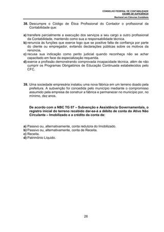CONSELHO FEDERAL DE CONTABILIDADE
EXAME DE SUFICIÊNCIA
Bacharel em Ciências Contábeis
26
38. Descumpre o Código de Ética Profissional do Contador o profissional da
Contabilidade que:
a) transfere parcialmente a execução dos serviços a seu cargo a outro profissional
da Contabilidade, mantendo como sua a responsabilidade técnica.
b) renuncia às funções que exerce logo que se positive falta de confiança por parte
do cliente ou empregador, evitando declarações públicas sobre os motivos da
renúncia.
c) recusa sua indicação como perito judicial quando reconheça não se achar
capacitado em face da especialização requerida.
d) exerce a profissão demonstrando comprovada incapacidade técnica, além de não
cumprir os Programas Obrigatórios de Educação Continuada estabelecidos pelo
CFC.
39. Uma sociedade empresária instalou uma nova fábrica em um terreno doado pela
prefeitura. A subvenção foi concedida pelo município mediante o compromisso
assumido pela empresa de construir a fábrica e permanecer no município por, no
mínimo, dez anos.
De acordo com a NBC TG 07 – Subvenção e Assistência Governamentais, o
registro inicial do terreno recebido dar-se-á a débito de conta do Ativo Não
Circulante – Imobilizado e a crédito da conta de:
a) Passivo ou, alternativamente, conta redutora do Imobilizado.
b) Passivo ou, alternativamente, conta de Receita.
c) Receita.
d) Patrimônio Líquido.
 