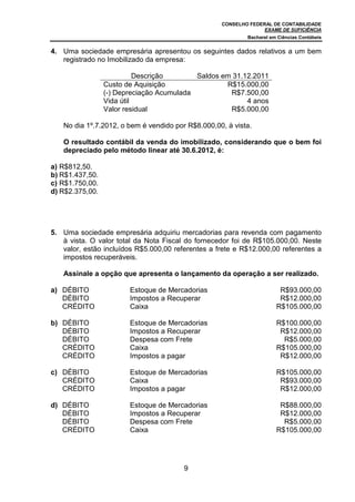 CONSELHO FEDERAL DE CONTABILIDADE
EXAME DE SUFICIÊNCIA
Bacharel em Ciências Contábeis
9
4. Uma sociedade empresária apresentou os seguintes dados relativos a um bem
registrado no Imobilizado da empresa:
Descrição Saldos em 31.12.2011
Custo de Aquisição R$15.000,00
(-) Depreciação Acumulada R$7.500,00
Vida útil 4 anos
Valor residual R$5.000,00
No dia 1º.7.2012, o bem é vendido por R$8.000,00, à vista.
O resultado contábil da venda do imobilizado, considerando que o bem foi
depreciado pelo método linear até 30.6.2012, é:
a) R$812,50.
b) R$1.437,50.
c) R$1.750,00.
d) R$2.375,00.
5. Uma sociedade empresária adquiriu mercadorias para revenda com pagamento
à vista. O valor total da Nota Fiscal do fornecedor foi de R$105.000,00. Neste
valor, estão incluídos R$5.000,00 referentes a frete e R$12.000,00 referentes a
impostos recuperáveis.
Assinale a opção que apresenta o lançamento da operação a ser realizado.
a) DÉBITO Estoque de Mercadorias R$93.000,00
DÉBITO Impostos a Recuperar R$12.000,00
CRÉDITO Caixa R$105.000,00
b) DÉBITO Estoque de Mercadorias R$100.000,00
DÉBITO Impostos a Recuperar R$12.000,00
DÉBITO Despesa com Frete R$5.000,00
CRÉDITO Caixa R$105.000,00
CRÉDITO Impostos a pagar R$12.000,00
c) DÉBITO Estoque de Mercadorias R$105.000,00
CRÉDITO Caixa R$93.000,00
CRÉDITO Impostos a pagar R$12.000,00
d) DÉBITO Estoque de Mercadorias R$88.000,00
DÉBITO Impostos a Recuperar R$12.000,00
DÉBITO Despesa com Frete R$5.000,00
CRÉDITO Caixa R$105.000,00
 