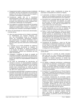 c) O pagamento do salário, qualquer que seja a modalidade           40- Marque a opção correta, considerando os temas da
       do trabalho, não deve ser estipulado com periodicidade               prescrição e da decadência no Direito do Trabalho.
       superior à de um mês, inclusive no que diz respeito a
       comissões, percentagens e gratiﬁcações.                             a) A prescrição, no Direito do Trabalho, que equivale à
                                                                              perda de uma faculdade processual, tem seus prazos
    d) Considera-se gorjeta não só a importância                              deﬁnidos tanto em fonte heterônoma como autônoma.
       espontaneamente dada pelo cliente ao empregado,
       como também aquela que for cobrada pela empresa                     b) De acordo com a previsão legal que rege o tema, na
       ao cliente, como adicional nas contas, a qualquer título,              hipótese de incapacidade civil originária, em razão
       e destinada à distribuição aos empregados.                             da faixa etária, os prazos prescricionais trabalhistas
                                                                              ﬁcam suspensos, e nos casos de incapacidade civil
    e) Com relação às comissões decorrentes de transações                     superveniente eles são interrompidos.
       realizadas por prestações sucessivas, o término das
       relações de trabalho afasta o direito do empregado à                c) O juiz pode conhecer de ofício da decadência tanto
       percepção das comissões e percentagens restantes.                      quando estabelecida por lei como na hipótese de
                                                                              previsão contida em norma de produção autônoma.
39- Acerca da intermediação de mão-de-obra (terceirização),                d) Como o Fundo de Garantia por Tempo de Serviço
    é correto aﬁrmar:                                                         (FGTS), embora direito trabalhista em sentido estrito,
    a) salvo nos casos previstos em lei, é ilegal a contratação               também guarda as características de típico fundo
       de trabalhadores por empresa interposta, por                           social, a prescrição do direito de reclamar as diferenças
       isso, nas intermediações ilícitas de mão-de-obra,                      reﬂexas geradas pelo não-pagamento de horas extras
       devem ser consideradas responsáveis solidárias                         é de trinta anos, mas desde que observado o de dois
       pelo adimplemento dos débitos trabalhistas tanto a                     anos após o término do contrato de trabalho ou o
       prestadora quanto a tomadora dos serviços, ainda                       advento da aposentadoria.
       que esta última seja ente pertencente à Administração               e) Considera-se de decadência o prazo de 180 dias
       Pública.                                                               estabelecido por determinada empresa para a adesão
    b) a chamada Lei do FGTS (8.036/90) faz referência                        ao seu Plano de Demissão Incentivada, que prevê
       à relação trilateral terceirizante ao englobar na                      acréscimos ﬁnanceiros especíﬁcos e vantajosos para
       deﬁnição de empregador as ﬁguras do prestador                          o desligamento dos empregados.
       e do tomador de serviços, independentemente da                   41- Acerca das convenções e acordos coletivos do trabalho, é
       responsabilidade solidária e/ou subsidiária que lhes                 correto aﬁrmar:
       sejam reconhecidas.
    c) constatada a existência de fraude na atuação de                     a) acordo coletivo é o contrato de caráter normativo
       cooperativa de trabalho, intermediadora de mão-de-obra,                pelo qual dois ou mais sindicatos representativos
       o vínculo de emprego se forma com a tomadora ﬁnal do                   de categorias econômicas e proﬁssionais estipulam
       serviço, sem prejuízo da responsabilidade subsidiária da               condições de trabalho aplicáveis, no âmbito das
       prestadora.                                                            respectivas representações, às relações individuais de
                                                                              trabalho.
    d) nos casos de intermediação de mão-de-obra, há
       restrição ao alcance da responsabilidade subsidiária                b) em relação a categorias econômicas e proﬁssionais
       do tomador de serviços, especialmente em se tratando                   inorganizadas em sindicatos, as federações e, na falta
       de ente da Administração Pública, porque nela não                      destas, as confederações representativas poderão
       poderão estar compreendidas as multas por atraso                       celebrar convenções coletivas de trabalho para reger
       no pagamento de verbas rescisórias de que tratam os                    as relações das categorias a elas vinculadas, no âmbito
       arts. 467 e 477, ambos da CLT.                                         de suas representações.
    e) por expressa disposição legal, consideram-se lícitas as             c) de acordo com a jurisprudência do Tribunal Superior
       atividades terceirizadas para atender aos serviços de                  do Trabalho, o depósito da convenção ou do acordo no
       limpeza e conservação e de vigilância bancária, motivo                 órgão competente do Ministério do Trabalho é condição
       pelo qual, nesses casos, é recomendável a contratação                  de validade da norma coletiva.
       da mão-de-obra por meio de cooperativas de trabalho                 d) as condições estabelecidas em convenção, quando
       regularmente constituídas.                                             mais favoráveis, prevalecerão sobre as estipuladas em
                                                                              acordo e, de acordo com a jurisprudência do Tribunal
                                                                              Superior do Trabalho, em caso de conﬂito entre acordo
                                                                              e convenção, deve o intérprete valer-se da teoria da
                                                                              acumulação, identiﬁcando em cada norma coletiva
                                                                              as cláusulas que sejam benéﬁcas aos trabalhadores,
                                                                              aplicando-as separadamente das demais.
                                                                           e) de acordo com a jurisprudência do Tribunal Superior do
                                                                              Trabalho, as condições de trabalho ﬁrmadas em sentença
                                                                              normativa, acordo ou convenção vigoram inclusive
                                                                              após o seu prazo de vigência, incorporando-se, de
                                                                              forma deﬁnitiva, ao patrimônio jurídico dos empregados
                                                                              representados.
Cargo: Auditor-Fiscal do Trabalho - AFT - MTE - 2010               10                                                 Prova 2 - Gabarito 1
 
