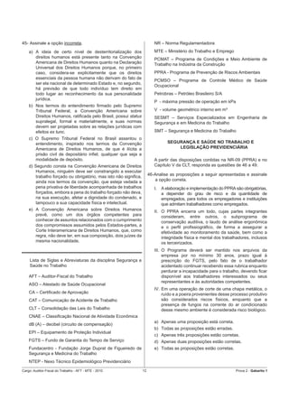 45- Assinale a opção incorreta.                                          NR – Norma Regulamentadora
    a) A ideia de certo nível de desterritorialização dos                MTE – Ministério do Trabalho e Emprego
       direitos humanos está presente tanto na Convenção                 PCMAT – Programa de Condições e Meio Ambiente de
       Americana de Direitos Humanos quanto na Declaração                Trabalho na Indústria da Construção
       Universal dos Direitos Humanos porque, no primeiro
       caso, considera-se explicitamente que os direitos                 PPRA - Programa de Prevenção de Riscos Ambientais
       essenciais da pessoa humana não derivam do fato de
                                                                         PCMSO – Programa de Controle Médico de Saúde
       ser ela nacional de determinado Estado e, no segundo,
                                                                         Ocupacional
       há previsão de que todo indivíduo tem direito em
       todo lugar ao reconhecimento da sua personalidade                 Petrobras – Petróleo Brasileiro S/A
       jurídica.
                                                                         P - máxima pressão de operação em kPa
    b) Nos termos do entendimento ﬁrmado pelo Supremo
       Tribunal Federal, a Convenção Americana sobre                     V - volume geométrico interno em m³
       Direitos Humanos, ratiﬁcada pelo Brasil, possui status            SESMT – Serviços Especializados em Engenharia de
       supralegal, formal e materialmente, e suas normas                 Segurança e em Medicina do Trabalho
       devem ser projetadas sobre as relações jurídicas com
       efeitos ex tunc.                                                  SMT – Segurança e Medicina do Trabalho
    c) O Supremo Tribunal Federal no Brasil assentou o
       entendimento, inspirado nos termos da Convenção                           SEGURANÇA E SAÚDE NO TRABALHO E
       Americana de Direitos Humanos, de que é ilícita a                             LEGISLAÇÃO PREVIDENCIÁRIA
       prisão civil de depositário inﬁel, qualquer que seja a
       modalidade de depósito.                                           A partir das disposições contidas na NR-09 (PPRA) e no
    d) Segundo consta na Convenção Americana de Direitos                 Capítulo V da CLT, responda as questões de 46 a 49.
       Humanos, ninguém deve ser constrangido a executar
       trabalho forçado ou obrigatório, mas isto não signiﬁca,        46-Analise as proposições a seguir apresentadas e assinale
       ainda nos termos da convenção, que esteja vedada a                a opção correta.
       pena privativa de liberdade acompanhada de trabalhos              I.   A elaboração e implementação do PPRA são obrigatórias,
       forçados, embora a pena do trabalho forçado não deva,                  a depender do grau de risco e da quantidade de
       na sua execução, afetar a dignidade do condenado, e                    empregados, para todos os empregadores e instituições
       tampouco a sua capacidade física e intelectual.                        que admitam trabalhadores como empregados.
    e) A Convenção Americana sobre Direitos Humanos                      II. O PPRA encerra um todo, cujas partes integrantes
       prevê, como um dos órgãos competentes para                            consideram, entre outros, o subprograma de
       conhecer de assuntos relacionados com o cumprimento                   conservação auditiva, o laudo de análise ergonômica
       dos compromissos assumidos pelos Estados-partes, a                    e o perﬁl proﬁssiográﬁco, de forma a assegurar a
       Corte Interamericana de Direitos Humanos, que, como                   efetividade ao monitoramento da saúde, bem como a
       regra, não deve ter, em sua composição, dois juízes da                integridade física e mental dos trabalhadores, inclusos
       mesma nacionalidade.                                                  os terceirizados.
                                                                         III. O Programa deverá ser mantido nos arquivos da
                                                                              empresa por no mínimo 30 anos, prazo igual à
    Lista de Siglas e Abreviaturas da disciplina Segurança e                  prescrição do FGTS, pelo fato de o trabalhador
    Saúde no Trabalho                                                         acidentado continuar recebendo essa rubrica enquanto
                                                                              perdurar a incapacidade para o trabalho, devendo ﬁcar
    AFT – Auditor-Fiscal do Trabalho                                          disponível aos trabalhadores interessados ou seus
                                                                              representantes e às autoridades competentes.
    ASO – Atestado de Saúde Ocupacional
                                                                         IV. Em uma operação de corte de uma chapa metálica, o
    CA – Certiﬁcado de Aprovação                                             ruído e a poeira provenientes desse processo produtivo
    CAT – Comunicação de Acidente de Trabalho                                são considerados riscos físicos, enquanto que a
                                                                             presença de fungos na corrente do ar condicionado
    CLT – Consolidação das Leis do Trabalho                                  desse mesmo ambiente é considerada risco biológico.
    CNAE – Classiﬁcação Nacional de Atividade Econômica
                                                                         a) Apenas uma proposição está correta.
    dB (A) – decibel (circuito de compensação)
                                                                         b) Todas as proposições estão erradas.
    EPI – Equipamento de Proteção Individual
                                                                         c) Apenas três proposições estão corretas.
    FGTS – Fundo de Garantia do Tempo de Serviço                         d) Apenas duas proposições estão corretas.
    Fundacentro - Fundação Jorge Duprat de Figueiredo de                 e) Todas as proposições estão corretas.
    Segurança e Medicina do Trabalho
    NTEP - Nexo Técnico Epidemiológico Previdenciário

Cargo: Auditor-Fiscal do Trabalho - AFT - MTE - 2010             12                                                 Prova 2 - Gabarito 1
 