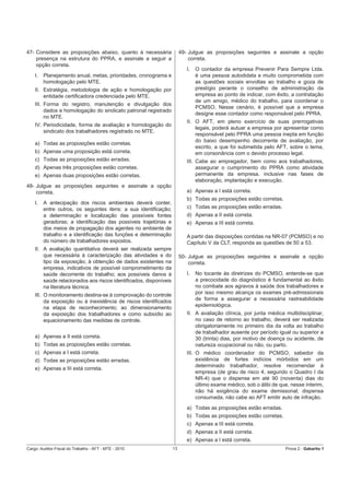 47- Considere as proposições abaixo, quanto à necessária               49- Julgue as proposições seguintes e assinale a opção
    presença na estrutura do PPRA, e assinale a seguir a                   correta.
    opção correta.
                                                                          I.   O contador da empresa Prevenir Para Sempre Ltda.
    I.   Planejamento anual, metas, prioridades, cronograma e                  é uma pessoa autodidata e muito comprometida com
         homologação pelo MTE.                                                 as questões sociais envoltas ao trabalho e goza de
    II. Estratégia, metodologia de ação e homologação por                      prestígio perante o conselho de administração da
        entidade certiﬁcadora credenciada pelo MTE.                            empresa ao ponto de indicar, com êxito, a contratação
                                                                               de um amigo, médico do trabalho, para coordenar o
    III. Forma do registro, manutenção e divulgação dos
                                                                               PCMSO. Nesse cenário, é possível que a empresa
         dados e homologação do sindicato patronal registrado
                                                                               designe esse contador como responsável pelo PPRA.
         no MTE.
                                                                          II. O AFT, em pleno exercício de suas prerrogativas
    IV. Periodicidade, forma de avaliação e homologação do
                                                                              legais, poderá autuar a empresa por apresentar como
        sindicato dos trabalhadores registrado no MTE.
                                                                              responsável pelo PPRA uma pessoa inepta em função
                                                                              do baixo desempenho decorrente de avaliação, por
    a) Todas as proposições estão corretas.
                                                                              escrito, a que foi submetida pelo AFT, sobre o tema,
    b) Apenas uma proposição está correta.                                    em consonância com o devido processo legal.
    c) Todas as proposições estão erradas.                                III. Cabe ao empregador, bem como aos trabalhadores,
    d) Apenas três proposições estão corretas.                                 assegurar o cumprimento do PPRA como atividade
    e) Apenas duas proposições estão corretas.                                 permanente da empresa, inclusive nas fases de
                                                                               elaboração, implantação e execução.
48- Julgue as proposições seguintes e assinale a opção
    correta.                                                              a) Apenas a I está correta.
                                                                          b) Todas as proposições estão corretas.
    I.   A antecipação dos riscos ambientais deverá conter,
         entre outros, os seguintes itens: a sua identiﬁcação;            c) Todas as proposições estão erradas.
         a determinação e localização das possíveis fontes                d) Apenas a II está correta.
         geradoras; a identiﬁcação das possíveis trajetórias e            e) Apenas a III está correta.
         dos meios de propagação dos agentes no ambiente de
         trabalho e a identiﬁcação das funções e determinação             A partir das disposições contidas na NR-07 (PCMSO) e no
         do número de trabalhadores expostos.                             Capítulo V da CLT, responda as questões de 50 a 53.
    II. A avaliação quantitativa deverá ser realizada sempre
        que necessária à caracterização das atividades e do            50- Julgue as proposições seguintes e assinale a opção
        tipo da exposição; à obtenção de dados existentes na               correta.
        empresa, indicativos de possível comprometimento da
        saúde decorrente do trabalho; aos possíveis danos à               I.   No tocante às diretrizes do PCMSO, entende-se que
        saúde relacionados aos riscos identiﬁcados, disponíveis                a precocidade do diagnóstico é fundamental ao êxito
        na literatura técnica.                                                 no combate aos agravos à saúde dos trabalhadores e
    III. O monitoramento destina-se à comprovação do controle                  por isso mesmo alcança os exames pré-admissionais
         da exposição ou à inexistência de riscos identiﬁcados                 de forma a assegurar a necessária rastreabilidade
         na etapa de reconhecimento; ao dimensionamento                        epidemiológica.
         da exposição dos trabalhadores e como subsídio ao                II. A avaliação clínica, por junta médica multidisciplinar,
         equacionamento das medidas de controle.                              no caso de retorno ao trabalho, deverá ser realizada
                                                                              obrigatoriamente no primeiro dia da volta ao trabalho
                                                                              de trabalhador ausente por período igual ou superior a
    a) Apenas a II está correta.                                              30 (trinta) dias, por motivo de doença ou acidente, de
    b) Todas as proposições estão corretas.                                   natureza ocupacional ou não, ou parto.
    c) Apenas a I está correta.                                           III. O médico coordenador do PCMSO, sabedor da
    d) Todas as proposições estão erradas.                                     existência de fortes indícios mórbidos em um
                                                                               determinado trabalhador, resolve recomendar à
    e) Apenas a III está correta.
                                                                               empresa (de grau de risco 4, segundo o Quadro I da
                                                                               NR-4) que o dispense em até 90 (noventa) dias do
                                                                               último exame médico, sob o álibi de que, nesse ínterim,
                                                                               não há exigência do exame demissonal; dispensa
                                                                               consumada, não cabe ao AFT emitir auto de infração.
                                                                          a) Todas as proposições estão erradas.
                                                                          b) Todas as proposições estão corretas.
                                                                          c) Apenas a III está correta.
                                                                          d) Apenas a II está correta.
                                                                          e) Apenas a I está correta.
Cargo: Auditor-Fiscal do Trabalho - AFT - MTE - 2010              13                                                 Prova 2 - Gabarito 1
 