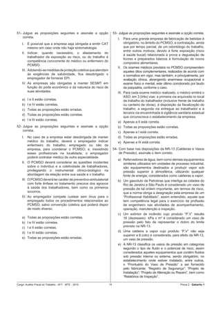 51- Julgue as proposições seguintes e assinale a opção                53- Julgue as proposições seguintes e assinale a opção correta.
    correta.                                                             I.  Para uma grande empresa de fabricação de bebidas é
    I.   É possível que a empresa seja obrigada a emitir CAT                 obrigatório, no âmbito do PCMSO, a contratação, ainda
         mesmo em caso onde não haja sintomatologia.                         que por tempo parcial, de um odontólogo do trabalho,
                                                                             entre outros motivos, devido à forte exposição (risco
    II. Indicar, quando necessário, o afastamento do
                                                                             à saúde bucal) relacionada à prova e degustação de
        trabalhador da exposição ao risco, ou do trabalho é
                                                                             licores e preparados básicos à formulação de novos
        competência concorrente do médico ou enfermeiro do
                                                                             compostos alimentares.
        PCMSO.
                                                                         II. Os exames médicos previstos no PCMSO compreendem
    III. Adotando-se medidas de proteção coletiva que atendam                aqueles ditos complementares, realizados de acordo com
         às exigências de salubridade, ﬁca desobrigado o                     a normativa em vigor, mas também, e principalmente, por
         empregador de fornecer EPI.                                         avaliação clínica, abrangendo anamnese ocupacional e
    IV. As empresas são obrigadas a manter SESMT em                          exame físico e mental, este último corroborado por laudo
        função do porte econômico e da natureza do risco de                  da psiquiatria, conforme o caso.
        suas atividades.                                                 III. Para cada exame médico realizado, o médico emitirá o
                                                                              ASO, em 3 (três) vias: a primeira via arquivada no local
    a) I e II estão corretas.                                                 de trabalho do trabalhador (inclusive frente de trabalho
    b) I e IV estão corretas.                                                 ou canteiro de obras), à disposição da ﬁscalização do
    c) Todas as proposições estão erradas.                                    trabalho; a segunda via entregue ao trabalhador e a
                                                                              terceira via encaminhada à vigilância sanitária estadual
    d) Todas as proposições estão corretas.
                                                                              que circunscreva o estabelecimento da empresa.
    e) I e III estão corretas.
                                                                         a) Apenas a II está correta.
52- Julgue as proposições seguintes e assinale a opção                   b) Todas as proposições estão corretas.
    correta.                                                             c) Apenas a I está correta.
    I.   No caso de a empresa estar desobrigada de manter                d) Todas as proposições estão erradas.
         médico do trabalho, deverá o empregador indicar                 e) Apenas a III está correta.
         enfermeiro do trabalho, empregado ou não da
         empresa, para coordenar o PCMSO; e, inexistindo              54- Com base nas disposições da NR-13 (Caldeiras e Vasos
         esses proﬁssionais na localidade, o empregador                   de Pressão), assinale o item correto.
         poderá contratar médico de outra especialidade.
                                                                         a) Refervedores de água, bem como demais equipamentos
    II. O PCMSO deverá considerar as questões incidentes                    similares utilizados em unidades de processo industrial,
        sobre o indivíduo e a coletividade de trabalhadores,                são equipamentos destinados a produzir vapor sob
        privilegiando o instrumental clínico-biológico na                   pressão superior à atmosférica, utilizando qualquer
        abordagem da relação entre sua saúde e o trabalho.                  fonte de energia, considerados como caldeiras a vapor.
    III. O PCMSO deverá ter caráter de preventivo-ambulatorial           b) Um gasoduto da Petrobras que interliga as cidades do
         com forte ênfase no tratamento precoce dos agravos                 Rio de Janeiro e São Paulo é considerado um vaso de
         à saúde dos trabalhadores, bem como os primeiros                   pressão de tal ordem importante, em termos de risco,
         socorros.                                                          que a norma obriga a designação pela empresa de um
    IV. Ao empregador compete custear sem ônus para o                       “Proﬁssional Habilitado”, assim entendido, aquele que
        empregado todos os procedimentos relacionados ao                    tem competência legal para o exercício da proﬁssão
        PCMSO, salvo convenção coletiva que poderá dispor                   de engenheiro nas atividades de acompanhamento,
        de modo diverso.                                                    operação, manutenção e inspeção.
                                                                         c) Um extintor de incêndio cujo produto “P.V” resulta
    a) Todas as proposições estão corretas.                                 16 (dezesseis) kPa x m³ é considerado um vaso de
    b) I e IV estão corretas.                                               pressão pelo fato de representar o dobro do limite
    c) I e II estão corretas.                                               previsto na NR-13.
    d) I e III estão corretas.                                           d) Uma caldeira a vapor cujo produto “P.V” não seja
                                                                            superior a 8 (oito) é considerada, para efeito da NR-13,
    e) Todas as proposições estão erradas.                                  um vaso de pressão.
                                                                         e) A NR-13 classiﬁca os vasos de pressão em categorias
                                                                            segundo o tipo de ﬂuido e o potencial de risco, assim
                                                                            considerados aqueles equipamentos que contêm ﬂuidos
                                                                            sob pressão interna ou externa, sendo obrigatório, no
                                                                            estabelecimento onde estiver instalado, entre outros,
                                                                            o “Prontuário do Vaso de Pressão” a ser fornecido
                                                                            pelo fabricante; “Registro de Segurança”; “Projeto de
                                                                            Instalação”; “Projeto de Alteração ou Reparo”, bem como
                                                                            “Relatórios de Inspeção”.

Cargo: Auditor-Fiscal do Trabalho - AFT - MTE - 2010             14                                                  Prova 2 - Gabarito 1
 
