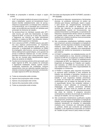 58- Analise as proposições e assinale, a seguir, a opção                59- Com base nas disposições da NR-18 (PCMAT), assinale o
    correta.                                                                item incorreto.
    I.   O AFT ao constatar existência de grave e iminente risco           a) No tocante às máquinas, equipamentos e ferramentas
         para o trabalhador, quando em procedimento ﬁscal,                    diversas, os protetores removíveis só podem ser
         deverá interditar estabelecimento, setor de serviço,                 retirados para limpeza, lubriﬁcação, reparo e ajuste,
         máquina ou equipamento, ou embargar obra, indicando                  e após devem ser, obrigatoriamente, recolocados;
         na lavratura-ﬁscal, com a brevidade que a ocorrência                 os operadores não podem se afastar da área de
         exigir, as providências que deverão ser adotadas para                controle das máquinas ou equipamentos sob sua
         prevenção de infortúnios de trabalho.                                responsabilidade, quando em funcionamento; nas
    II. Da lavratura-ﬁscal de interdição exarada pelo AFT,                    paradas temporárias ou prolongadas, os operadores de
         cabe recurso, por parte dos interessados, ao órgão                   máquinas e equipamentos devem colocar os controles
         regional do MTE, no prazo de 10 (dez) dias, devendo                  em posição neutra, acionar os freios e adotar outras
         o julgamento ser instruído por órgão subordinado                     medidas com o objetivo de eliminar riscos provenientes
         especíﬁco à matéria de SMT, não provendo, todavia,                   de funcionamento acidental.
         qualquer efeito suspensivo à interdição.                          b) São considerados trabalhadores habilitados aqueles
    III. Com o advento do NTEP, o PCMSO adquire, para além                    que comprovem, perante o empregador e a inspeção do
         dos seus objetivos prevencionistas, um importante                    trabalho, uma das seguintes condições: a) capacitação,
         caráter probante, pois enquanto aquele associa, por                  mediante curso especíﬁco do sistema oﬁcial de
         presunção, a incapacidade do trabalhador ao CNAE                     ensino; b) capacitação, mediante curso especializado
         do empregador, este funciona, uma vez conduzido por                  ministrado por centros de treinamento e reconhecido
         idôneo delineamento epidemiológico, como gerador de                  pelo sistema.
         provas e evidências objetivas que, no caso concreto,              c) O PCMAT é obrigatório, nos estabelecimentos com 20
         permitem à empresa se opor a essa presunção e com                    (vinte) trabalhadores ou mais, devendo contemplar os
         isso não ser onerada pelos desdobramentos legais                     aspectos da NR-18 e as exigências contidas na NR-09
         afetos ao acidente do trabalho.                                      e outros normativos; ser mantido no estabelecimento
    IV. Faculta-se às empresas solicitar prévia aprovação, pelo               à disposição do MTE; ser elaborado e executado por
         órgão regional do MTE, dos projetos de construção                    Engenheiro de Segurança do Trabalho com registro,
         e respectivas instalações, todavia, quando ocorrer                   sem restrições, no CREA de circunscrição da obra,
         modiﬁcação substancial nas instalações, inclusive                    cuja implementação é de inteira responsabilidade do
         equipamentos, deve ser realizada inspeção especíﬁca,                 empregador ou condomínio.
         estando a empresa obrigada a comunicar, prontamente,              d) O PCMAT é integrado pelos seguintes documentos:
         ao órgão regional do MTE tais alterações.                            a) memorial sobre condições e meio ambiente de
                                                                              trabalho nas atividades e operações, levando-se em
    a) Todas as proposições estão corretas.                                   consideração riscos de acidentes e de doenças do
    b) Apenas duas proposições estão corretas.                                trabalho e suas respectivas medidas preventivas;
                                                                              b) projeto de execução das proteções coletivas em
    c) Apenas uma proposição está correta.                                    conformidade com as etapas de execução da obra;
    d) Apenas três proposições estão corretas.                                c) especiﬁcação técnica das proteções coletivas e
    e) Todas as proposições estão erradas.                                    individuais a serem utilizadas; d) cronograma de
                                                                              implantação das medidas preventivas deﬁnidas
                                                                              no PCMAT; e) layout inicial do canteiro de obras,
                                                                              contemplando, inclusive, previsão de dimensionamento
                                                                              das áreas de vivência; f) programa educativo
                                                                              contemplando a temática de prevenção de acidentes e
                                                                              doenças do trabalho, com sua carga horária.
                                                                           e) São considerados trabalhadores qualiﬁcados aqueles
                                                                              que comprovem, perante o empregador e a inspeção do
                                                                              trabalho, uma das seguintes condições: a) capacitação
                                                                              mediante treinamento na empresa; b) capacitação
                                                                              mediante curso ministrado por instituições privadas
                                                                              ou públicas, desde que conduzido por proﬁssional
                                                                              habilitado; c) ter experiência comprovada em Carteira
                                                                              de Trabalho de pelo menos 6 (seis) meses na função.




Cargo: Auditor-Fiscal do Trabalho - AFT - MTE - 2010               16                                               Prova 2 - Gabarito 1
 