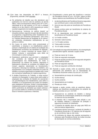 60- Com base nas disposições da NR-17 e Anexos                        61- Considerando a teoria geral dos benefícios e serviços
    (Ergonomia), assinale o item incorreto.                               da Previdência Social na Lei n. 8.213/91, julgue os itens
                                                                          abaixo relativos aos beneﬁciários da Previdência Social:
    a) Os ambientes de trabalho que não atenderem aos
       parâmetros de nível de ruído de aceitável, de até 65              I.   só são beneﬁciários da Previdência Social os segurados
       dB(A); índice de temperatura efetiva entre 20º e 23ºC;                 que contribuem para o caixa previdenciário.
       velocidade do ar não superior a 0,75 m/s e umidade                II. dona de casa não pode ser beneﬁciária da Previdência
       relativa do ar não inferior a 40% (quarenta por cento)                Social.
       suscitam pagamento de insalubridade.                              III. pessoa jurídica pode ser beneﬁciária do sistema de
    b) Denominam-se “síndrome do edifício doente” as                          Previdência Social.
       situações prediais, segundo as quais não são atendidos            IV. só os dependentes que contribuem podem ser
       os programas e regulamentos sobre “Qualidade do Ar                    beneﬁciários da Previdência Social.
       de Interiores em Ambientes Climatizados”, bem como
                                                                         a) I e II estão corretos.
       os “Padrões Referenciais de Qualidade do Ar Interior”
       em ambientes climatizados artiﬁcialmente de uso                   b) Somente I está incorreto.
       público e coletivo.                                               c) II e IV estão corretos.
    c) Em busca do ponto ótimo entre produtividade e                     d) Todos estão incorretos.
       salubridade, a empresa e os trabalhadores podem                   e) III e IV estão corretos.
       pactuar a implantação de um sistema de avaliação dos
       trabalhadores envolvidos nas atividades de digitação,          62- Com relação aos segurados facultativos, à luz da legislação
       baseado no número individual de toques sobre o                     previdenciária vigente, assinale a opção correta.
       teclado, inclusive o automatizado, para efeito de
       remuneração e outras vantagens.                                   a) Pode ser menor de 14 anos.
    d) Estabelecer parâmetros que permitam a adaptação                   b) Pode ser segurado empregado.
       das condições de trabalho às características                      c) Pode ser aquele que deixou de ser segurado obrigatório
       psicoﬁsiológicas dos trabalhadores, de modo a                        da Previdência Social.
       proporcionar um máximo de conforto, segurança e
       desempenho eﬁciente às condições de trabalho que                  d) Pode ser segurado especial.
       incluem aspectos relacionados ao levantamento,                    e) Pode ser segurado contribuinte individual.
       transporte e descarga de materiais, ao mobiliário, aos
       equipamentos e às condições ambientais do posto de             63- Assinale a opção correta, entre as assertivas abaixo,
       trabalho e à própria organização do trabalho são o mote            relacionada aos benefícios que os dependentes da
       dos normativos trabalhistas em matéria ergonômica.                 Previdência Social têm direito à luz da Lei n. 8.213/91.

    e) A Análise Ergonômica do Trabalho, a cargo exclusi-                a) Aposentadoria por tempo de contribuição.
       vamente do empregador, é peça chave para avaliar a                b) Auxílio-doença.
       adaptação das condições de trabalho às característi-
                                                                         c) Auxílio-acidente.
       cas psicoﬁsiológicas dos trabalhadores; para deﬁnir o
       mobiliário e os equipamentos dos postos de trabalho;              d) Aposentadoria por invalidez.
       para estabelecer princípios, limites e recomendações,             e) Pensão por morte.
       notadamente quanto à organização do trabalho, e para
       deﬁnir parâmetros às atividades que exijam sobrecar-           64- Assinale a opção correta, entre as assertivas abaixo,
       ga muscular estática ou dinâmica do pescoço, ombros,               relativas aos benefícios previdenciários de acidente de
       dorso e membros superiores e inferiores.                           trabalho previstos na Lei n. 8.213/91.
                                                                         a) Equiparam-se ao acidente do trabalho a doença
                                                                            proveniente de contaminação acidental do empregado
                                                                            no exercício de sua atividade.
                                                                         b) A empresa não é responsável pela adoção e uso
                                                                            de medidas coletivas e individuais de proteção e
                                                                            segurança da saúde do trabalhador.
                                                                         c) O acidente de trabalho deve ser pago pelo INSS em
                                                                            caso de doença degenerativa.
                                                                         d) A empresa deverá comunicar o acidente do trabalho à
                                                                            Previdência Social até o 100 (décimo) dia útil seguinte
                                                                            ao da ocorrência, haja ou não morte.
                                                                         e) Os sindicatos de classe não poderão acompanhar a
                                                                            cobrança, pela Previdência Social, de multas oriundas
                                                                            de desrespeito às normas acidentárias.



Cargo: Auditor-Fiscal do Trabalho - AFT - MTE - 2010             17                                                 Prova 2 - Gabarito 1
 