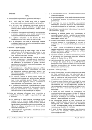 DIREITO:                                                              c) A prescrição é renunciável, a decadência é irrenunciável,
                                     CIVIL                                   quando ﬁxada em lei.
                                                                          d) A prescrição abrange, via de regra, direitos patrimoniais;
1 - Sobre o efeito repristinatório, podemos aﬁrmar que:                      a decadência abrange direitos patrimoniais e não
    a) a regra geral do vacatio legis, com os critérios                      patrimoniais.
       progressivo e único, decorre do efeito repristinatório.            e) A prescrição não pode ser impedida, suspensa nem
    b) a lei nova, que estabeleça disposições gerais ou                      interrompida, exceto por disposição legal em contrário;
       especiais a par das já existentes, revogará a lei                     a decadência é passível de suspensão e interrupção.
       anterior quando regular inteiramente a matéria tratada          4 - A propósito do negócio jurídico, todas as assertivas abaixo
       na anterior.                                                         são verdadeiras, exceto:
    c) o legislador, derrogando ou ab-rogando lei que revogou
       a anterior, restabelece a lei abolida anteriormente,               a) segundo a doutrina alemã dos pandectistas, a
       independentemente de declaração expressa.                             expressão negócio jurídico é aplicável ao ato jurídico
                                                                             criador de direitos e obrigações, enquanto ato jurídico
    d) a vigência temporária da lei decorre do efeito                        se aplica aos demais atos.
       repristinatório que ﬁxa o tempo de sua duração.
                                                                          b) no silêncio de uma das partes, entende-se que ocorreu
    e) a lei revogadora de outra lei revogadora somente                      anuência, quando as circunstâncias ou os usos o
       restabelece a velha lei, anteriormente abolida, quando                autorizarem, e for necessária declaração expressa de
       expressamente declarado.                                              vontade.
2 - Assinale a opção incorreta.                                           c) o Código Civil de 2002 introduziu a distinção entre
                                                                             negócio jurídico e ato jurídico no direito pátrio, dividindo
    a) As pessoas jurídicas de direito público a que se tenha                os fatos jurídicos em negócios jurídicos, atos jurídicos
       dado estrutura de direito privado são regidas, no que                 lícitos e atos jurídicos ilícitos.
       couber, quanto ao seu funcionamento, pelo Código
       Civil, salvo disposição em contrário.                              d) no direito brasileiro, a distinção entre negócio jurídico
                                                                             e ato jurídico não tinha maior signiﬁcado durante a
    b) A existência civil das pessoas jurídicas de direito                   vigência do Código Civil de 1916.
       privado começa com a inscrição do ato constitutivo
       no respectivo registro, precedida, quando necessário,              e) na interpretação dos negócios jurídicos, importa mais
       de autorização ou aprovação do Poder Executivo,                       a intenção das partes do que o sentido literal da
       averbando-se no registro todas as alterações por que                  linguagem, porém, quando os negócios jurídicos forem
       passar o ato constitutivo.                                            benéﬁcos ou consistirem em renúncia, deverão ser
                                                                             interpretados restritivamente.
    c) Nos atos judiciais e extrajudiciais, as pessoas jurídicas
       serão representadas, ativa e passivamente, por quem             5 - Assinale a única opção falsa.
       os respectivos estatutos designarem, porém, não
       havendo designação estatutária, serão representadas                a) Como consequência econômica da adoção da teoria
       pelos seus prepostos.                                                 do risco proﬁssional, deve ser observado que o
                                                                             ressarcimento dos danos deve ser tão amplo como no
    d) As pessoas jurídicas de direito público interno são                   caso da indenização pelo direito comum, pois o risco
       civilmente responsáveis por atos dos seus agentes                     cobre todo o dano causado pelo acidente.
       que, nessa qualidade, causem danos a terceiros,
       ressalvado direito regressivo contra os causadores do              b) A teoria do risco proﬁssional reﬂete a evolução da teoria
       dano, se houver, por parte destes, culpa ou dolo.                     do risco, consistindo na responsabilidade fundada nas
                                                                             circunstâncias que cercam determinada atividade e
    e) A constituição das pessoas jurídicas de direito privado               nas obrigações oriundas do contrato de trabalho, sem
       pode ser anulada, por defeito do ato respectivo, dentro               levar-se em conta a culpa do empregador ou a do
       do prazo decadencial de 3 anos, contado a partir da                   empregado.
       data da publicação de sua inscrição no registro.
                                                                          c) A teoria do risco consiste na consagração da
3 - Entre as principais diferenças entre prescrição e                        responsabilidade do empregador, no caso de acidente
    decadência aponte, nas opções a seguir, aquela que não                   do trabalho, baseada não na culpa, mas no contrato
    é verdadeira.                                                            de locação de serviços; ao contratar, o empregador
                                                                             assume a responsabilidade contratual.
    a) Na prescrição, o direito material extingue-se por via
       reﬂexa: perde-se o direito à ação para pleiteá-lo e,               d) As indenizações relativas ao risco proﬁssional são
       portanto, não se consegue exercer o direito material;                 pagas mediante tabelas previamente determinadas,
       na decadência, perde-se o próprio direito material, por               catalogadas pelos institutos oﬁciais de Previdência
       não se ter utilizado tempestivamente da via judicial                  Social e seus valores são ﬁxados em patamares mais
       adequada para pleiteá-lo.                                             módicos, segundo o tipo de infortúnio.
    b) A prescrição tem origem na lei; a decadência, na lei e             e) A teoria do dano objetivo consagra a tese de que o
       no negócio jurídico.                                                  dano deve ser reparado, independentemente da
                                                                             comprovação da culpa.


Cargo: Auditor-Fiscal do Trabalho - AFT - MTE - 2010               2                                                   Prova 2 - Gabarito 1
 
