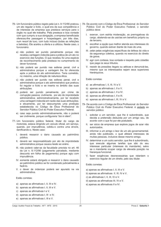 76- Um funcionário público regido pela Lei n. 8.112/90 praticou         78- De acordo com o Código de Ética Proﬁssional do Servidor
    um ato regular e lícito, o qual era da sua competência e                Público Civil do Poder Executivo Federal, o servidor
    de interesse da empresa que prestava serviços para o                    público deve:
    órgão no qual ele trabalha. Pela presteza e boa vontade
    com que cumpriu a sua obrigação, a empresa beneﬁciada                  I.   exercer, com estrita moderação, as prerrogativas do
    ofereceu-lhe passagem e hospedagem, por três dias,                          cargo, abstendo-se de usá-las em benefício próprio ou
    num resort de luxo, com tudo incluso (todas as refeições                    de terceiro.
    e bebidas). Ele aceitou a oferta e a utilizou. Neste caso, o           II. escolher a opção que melhor atenda aos interesses do
    funcionário:                                                               governo, quando estiver diante de mais de uma.
                                                                           III. zelar pelas exigências especíﬁcas da defesa da vida e
    a) não poderá ser punido penalmente porque não
                                                                                da segurança coletiva, quando no exercício do direito
       recebeu vantagem indevida para a prática de um ato no
                                                                                de greve.
       exercício das funções. O que recebeu foi uma espécie
       de reconhecimento pela presteza no cumprimento do                   IV. agir com cortesia, boa vontade e respeito pelo cidadão
       dever funcional.                                                        que paga os seus tributos.
    b) não poderá ser punido nas esferas penal, civil e                    V. resistir às pressões ilegais ou aéticas e denunciá-las,
       administrativa porque a vantagem lhe foi oferecida                     mesmo que os interessados sejam seus superiores
       após a prática do ato administrativo. Teria cometido,                  hierárquicos.
       no máximo, uma infração de natureza ética.
    c) não poderá ser punido nas esferas penal, civil e                    Estão corretas:
       administrativa porque o ato administrativo que praticou
       foi regular e lícito e se inseria no âmbito das suas                a) as aﬁrmativas I, II, III, IV e V.
       atribuições.                                                        b) apenas as aﬁrmativas I, II e V.
    d) poderá ser punido penalmente, por crime de                          c) apenas as aﬁrmativas I, II e IV.
       corrupção passiva; civilmente, por ato de improbidade               d) apenas as aﬁrmativas I, II e III.
       administrativa; administrativamente, por ter recebido
                                                                           e) apenas as aﬁrmativas I, III, IV e V.
       uma vantagem indevida em razão das suas atribuições;
       e eticamente, por ter descumprido uma proibição                  79- De acordo com o Código de Ética Proﬁssional do Servidor
       estabelecida no Código de Ética Proﬁssional do                       Público Civil do Poder Executivo Federal, é vedado ao
       Servidor Público Civil do Poder Executivo Federal.                   servidor público:
    e) caso seja punido administrativamente, não o poderá
                                                                           I.   solicitar a um servidor, que lhe é subordinado, que
       ser civilmente, porque conﬁguraria “bis in idem”.
                                                                                decida a pretensão deduzida por um amigo seu, de
77- Um funcionário público federal, titular do cargo de                         acordo com o que foi por ele postulado.
    motorista, estava dirigindo um veículo oﬁcial, em serviço,             II. ser sócio de empresa que explore jogos de azar não
    quando, por imprudência, colidiu-o contra uma árvore,                      autorizados.
    daniﬁcando-o. Neste caso:                                              III. informar a um amigo o teor de um ato governamental,
    I.   deverá ressarcir o dano causado ao patrimônio                          ainda não publicado, o qual afetará interesses de
         público.                                                               muitas pessoas, inclusive desse mesmo amigo.
    II. deverá ser responsabilizado por ato de improbidade                 IV. determinar a um outro servidor, que lhe é subordinado,
        administrativa porque causou lesão ao erário.                          que execute algumas tarefas que são do seu
                                                                               interesse particular (interesse do mandante), salvo
    III. não poderá valer-se da faculdade prevista no art. 46
                                                                               se o mandante ocupar cargo de elevada posição na
         da Lei n. 8.112/90 (pagamento parcelado, mediante
                                                                               hierarquia funcional.
         desconto em folha de pagamento) porque agiu com
         imprudência.                                                      V. fazer exigências desnecessárias que retardem o
                                                                              exercício regular de um direito, pelo seu titular.
    IV. somente estará obrigado a ressarcir o dano causado
        ao patrimônio público se for condenado judicialmente a
                                                                           Estão corretas:
        fazê-lo.
    V. o dever de indenizar poderá ser apurado na via                      a) apenas as aﬁrmativas I, II, III e V.
        administrativa.                                                    b) apenas as aﬁrmativas II, III, IV e V.
    Estão corretas:                                                        c) as aﬁrmativas I, II, III, IV e V.
                                                                           d) apenas as aﬁrmativas III, IV e V.
    a) apenas as aﬁrmativas I, II, III e IV.                               e) apenas as aﬁrmativas II e IV.
    b) apenas as aﬁrmativas I, II, III e V.
    c) apenas as aﬁrmativas I e V.
    d) apenas as aﬁrmativas I, III e IV.
    e) apenas as aﬁrmativas I, III e V.

Cargo: Auditor-Fiscal do Trabalho - AFT - MTE - 2010               20                                                 Prova 2 - Gabarito 1
 