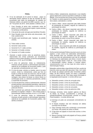 PENAL                               8 - Carlos e Mário, isoladamente, abandonam o seu trabalho
                                                                           (greve) destruindo a porta do escritório e batendo no chefe
6 - À luz da aplicação da lei penal no tempo, julgue as                    Beltrão. À luz do previsto dos Crimes contra a Organização
    aﬁrmações abaixo relativas ao fato de Osvaldo ter sido                 do Trabalho na parte especial do Código Penal, julgue os
    processado pelo delito de paralisação de trabalho de                   itens abaixo, assinalando o correto.
    interesse coletivo, em janeiro de 2009, supondo que lei,
    de 10 de janeiro de 2010, tenha abolido o referido crime :            a) Carlos e Mário devem responder pelo delito tentado
                                                                             de paralisação de trabalho, seguida de violência ou
    I.   Caso Osvaldo já tenha sido condenado antes de                       perturbação da ordem.
         janeiro de 2010, permanecerá sujeito à pena prevista
         na sentença condenatória;                                        b) Carlos e Mário não devem responder pelo delito de
                                                                             paralisação de trabalho, seguida de violência ou
    II. A lei penal não pode retroagir para beneﬁciar Osvaldo;               perturbação da ordem.
    III. Caso Osvaldo ainda não tenha sido denunciado, não                c) Carlos e Mário devem responder pelo delito de
         mais poderá sê-lo;                                                  paralisação de trabalho, seguida de violência ou
    IV. Osvaldo será beneﬁciado pela hipótese da abolitio                    perturbação da ordem na sua forma culposa.
        criminis.                                                         d) Carlos e Mário devem responder pelo delito de
                                                                             paralisação de trabalho, seguida de violência ou
    a) Todos estão corretos.                                                 perturbação da ordem.
    b) Somente I está correto.                                            e) Só Carlos deve responder pelo delito de paralisação
    c) Somente III e IV estão corretos.                                      de trabalho, seguida de violência ou perturbação da
                                                                             ordem.
    d) Somente I e III estão corretos.
    e) Somente I e IV estão corretos.                                  9 - Os ﬁns da Administração Pública resumem-se em um único
                                                                           objetivo: o bem comum da coletividade administrativa.
7 - Assinale a opção correta, entre as assertivas abaixo,                  Toda atividade deve ser orientada para este objetivo;
    relacionadas aos crimes praticados por funcionários                    sendo que todo ato administrativo que não for praticado
    públicos contra a ordem tributária, nos termos da legislação           no interesse da coletividade será ilícito e imoral. Assim,
    penal (Lei n. 8.137, de 27/12/1990).                                   temos no Código Penal o título XI – Dos crimes contra
    a) O crime de patrocinar, direta ou indiretamente,                     a Administração Pública. Analise a conduta abaixo,
       interesse privado perante a administração fazendária,               caracterizando-a com um dos tipos de crime contra a
       valendo-se da qualidade de funcionário público, pode                Administração Pública.
       ser apenado cumulativamente com multa.                             Sebastião, policial militar, exige dinheiro de Caio, usuário de
    b) O crime de exigir, solicitar ou receber, para si ou para           maconha, para que este não seja preso. Caio, com medo
       outrem, direta ou indiretamente, ainda que fora da                 da função de policial exercida pelo funcionário público
       função ou antes de iniciar seu exercício, mas em razão             militar, dá R$ 4.000,00 (quatro mil reais) a Sebastião,
       dela, vantagem indevida; ou aceitar promessa de tal                conforme exigido por ele. Com base nessa informação e
       vantagem, para deixar de lançar ou cobrar tributo ou               na legislação penal especial , é correto aﬁrmar que:
       contribuição social, ou cobrá-los parcialmente, admite
       a suspensão do processo.                                           a) Sebastião comete o crime de corrupção ativa.
    c) O crime de patrocinar, direta ou indiretamente, interesse          b) Sebastião comete o crime de prevaricação.
       privado perante a administração fazendária, valendo-se             c) Sebastião comete o crime de excesso de exação.
       da qualidade de funcionário público, é crime de menor
                                                                          d) Sebastião comete o crime de concussão.
       potencial ofensivo.
                                                                          e) Sebastião comete o crime de patrocínio inﬁel.
    d) Não é possível que particular responda pelos delitos
       previstos no Capítulo I, Seção II – Dos crimes contra a         10- Camargo, terrorista, tenta explodir agência do Banco
       Administração Pública previstos na Lei n. 8.137/1990.               do Brasil, na França. Considerando o princípio da
    e) O crime de patrocinar, direta ou indiretamente,                     extraterritorialidade incondicionada, previsto no Código
       interesse privado perante a administração fazendária,               Penal brasileiro, é correto aﬁrmar que:
       valendo-se da qualidade de funcionário público, não
       admite a tentativa.                                                 a) Camargo só pode ser processado criminalmente na
                                                                              França.
                                                                          b) O Estado brasileiro não tem interesse em delitos
                                                                             ocorridos fora do Brasil.
                                                                          c) Caso Camargo tenha sido condenado e encarcerado
                                                                             na França, não poderá ser preso no Brasil.
                                                                          d) O fato deve ser julgado no local onde ocorreu o crime:
                                                                             na França.
                                                                          e) Mesmo Camargo tendo sido julgado na França, poderá
                                                                             ser julgado no Brasil.

Cargo: Auditor-Fiscal do Trabalho - AFT - MTE - 2010               3                                                   Prova 2 - Gabarito 1
 