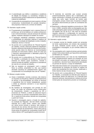 d) A subordinação que deﬁne e caracteriza a existência                d) O motorista de caminhão que cumpre jornada
       da relação de emprego é a econômica, fundada no                       predominantemente externa não é destinatário das
       reconhecimento jurídico-institucional da hipossuﬁciência              regras pertinentes à limitação da jornada de trabalho,
       material do trabalhador.                                              ainda que sofra rígido controle de horário pelo
    e) A suspensão do empregado por prazo superior a 30 dias                 empregador, porque, nesse caso, há apenas a adoção
       consecutivos, fundamentada em punição disciplinar,                    de postura discricionária por parte do contratante dos
       não prejudica a ﬂuência do contrato de trabalho.                      serviços.
                                                                          e) Observando a alteração legislativa promovida em 1994
18- Assinale a opção correta.                                                (Lei n. 8.966), versando sobre os empregados que não
    a) É equiparada ao empregador rural, a pessoa física ou                  estão abrangidos pelas normas de limitação da jornada
       jurídica que, de forma habitual, em caráter proﬁssional,              de trabalho (art. 62 da CLT), não mais se considera
       e por conta de terceiros, execute serviços de natureza                requisito essencial à conﬁguração do exercício de
       agrária, mediante utilização do trabalho de outrem.                   gerência a prova do encargo de gestão, com investidura
                                                                             por meio de mandato legal.
    b) A legislação trabalhista estabelece expressamente
       a possibilidade de distinções relativas à espécie de            20- Assinale a opção correta.
       emprego e à condição de trabalhador e entre o trabalho
       intelectual, técnico e manual.                                     a) A duração normal do trabalho poderá ser acrescida
                                                                             de horas suplementares, em número não excedente
    c) De acordo com a jurisprudência do Tribunal Superior
                                                                             de duas, mediante acordo escrito ou tácito entre
       do Trabalho, é ilícito o desconto salarial do trabalhador
                                                                             empregador e empregado, ou por contrato coletivo de
       frentista, referente à devolução de cheques sem fundos,
                                                                             trabalho.
       ainda quando deixa de observar as recomendações
       previstas em instrumento coletivo, tendo em vista que              b) Os empregados sob o regime de tempo parcial poderão
       o desconto descaracterizaria a alteridade própria da                  prestar horas extras desde que haja prévia autorização
       ﬁgura do empregador.                                                  do Ministério do Trabalho.
    d) De acordo com a jurisprudência do Tribunal Superior                c) Os estabelecimentos com mais de dez trabalhadores
       do Trabalho, a prestação de serviços a mais de uma                    terão obrigatoriamente sistema de anotação da hora
       empresa do mesmo grupo econômico, durante a                           de entrada e de saída, em registro manual, mecânico
       mesma jornada de trabalho, caracteriza a coexistência                 ou eletrônico, devendo haver diariamente assinalação
       de mais de um contrato de trabalho.                                   do período de repouso, a cargo do trabalhador.
    e) Não se equipara ao empregador rural a pessoa                       d) Não serão descontadas nem computadas como jornada
       física ou jurídica, proprietária ou não, que explore                  extraordinária as variações de horário no registro de
       atividade industrial em estabelecimento agrário não                   ponto não excedentes de cinco minutos, observado o
       compreendido na Consolidação das Leis do Trabalho.                    limite máximo de dez minutos diários.
                                                                          e) De acordo com a jurisprudência do Tribunal Superior
19- Marque a opção correta.                                                  do Trabalho, a concessão do intervalo para repouso e
    a) Acaso o trabalhador, durante a semana, não observe                    alimentação, dentro de cada turno, ou o intervalo para
       os requisitos da frequência, faltando injustiﬁcadamente               descanso semanal, descaracteriza o sistema de turnos
       ao serviço, e da pontualidade, por iniciar ou terminar                ininterruptos de revezamento previsto na Constituição.
       o expediente fora do horário estabelecido, perderá
       o direito ao descanso semanal e à sua respectiva
       remuneração.
    b) Na hipótese de empregados com jornada de seis
       horas, em razão de cumprirem turnos ininterruptos
       de revezamento, iniciado o expediente às 23h e
       encerrado às 7h30min, o direito ao adicional noturno
       se circunscreve ao período compreendido entre 22h e
       5h, e, quanto às horas extras, deverão ser computadas
       a partir de 5 horas.
    c) Quando o empregado exerce a função de vigilante,
       na condição de “folguista”, não tem direito à jornada
       reduzida de 6 (seis) horas, mesmo que trabalhe
       em vários turnos durante a semana, isso porque a
       natureza do seu serviço não equivale ao conceito de
       turno ininterrupto de revezamento, motivo pelo qual as
       horas extras só poderão ser computadas a partir da 8ª
       (oitava diária) e 44ª (quadragésima quarta) semanal.




Cargo: Auditor-Fiscal do Trabalho - AFT - MTE - 2010               5                                               Prova 2 - Gabarito 1
 