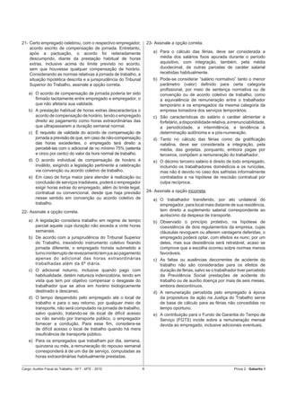 21- Certo empregado celebrou, com o respectivo empregador,            23- Assinale a opção correta.
    acordo escrito de compensação de jornada. Entretanto,
    após a pactuação, o acordo foi reiteradamente                        a) Para o cálculo das férias, deve ser considerada a
    descumprido, diante da prestação habitual de horas                      média dos salários ﬁxos apurada durante o período
    extras, inclusive acima do limite previsto no acordo,                   aquisitivo, com integração, também, pela média
    sem que houvesse qualquer compensação de horário.                       duodecimal, de outras parcelas de caráter salarial
    Considerando as normas relativas à jornada de trabalho, a               recebidas habitualmente.
    situação hipotética descrita e a jurisprudência do Tribunal          b) Pode-se considerar “salário normativo” tanto o menor
    Superior do Trabalho, assinale a opção correta.                         parâmetro (valor) deﬁnido para certa categoria
                                                                            proﬁssional, por meio de sentença normativa ou de
    a) O acordo de compensação de jornada poderia ter sido                  convenção ou de acordo coletivo de trabalho, como
       ﬁrmado tacitamente entre empregado e empregador, o                   a equivalência de remuneração entre o trabalhador
       que não afetaria sua validade.                                       temporário e os empregados da mesma categoria da
    b) A prestação habitual de horas extras descaracteriza o                empresa tomadora dos serviços temporários.
       acordo de compensação de horário, tendo o empregado               c) São características do salário o caráter alimentar e
       direito ao pagamento como horas extraordinárias das                  forfetário, a disponibilidade relativa, a irrenunciabilidade,
       que ultrapassarem a duração semanal normal.                          a periodicidade, a intermitência, a tendência à
    c) É requisito de validade do acordo de compensação de                  determinação autônoma e a pós-numeração.
       jornada a previsão de que, em caso de não-compensação             d) Tanto no cálculo das férias como da gratiﬁcação
       das horas excedentes, o empregado terá direito a                     natalina, deve ser considerada a integração, pela
       percebê-las com o adicional de no mínimo 75% (setenta                média, das gorjetas, porquanto, embora pagas por
       e cinco por cento) do valor da hora normal de trabalho.              terceiros, compõem a remuneração do trabalhador.
    d) O acordo individual de compensação de horário é                   e) O décimo terceiro salário é direito de todo empregado,
       inválido, exigindo a legislação pertinente a celebração              incluindo os trabalhadores domésticos e os rurícolas,
       via convenção ou acordo coletivo de trabalho.                        mas não é devido no caso dos safristas informalmente
    e) Em caso de força maior para atender à realização ou                  contratados e na hipótese de rescisão contratual por
       conclusão de serviços inadiáveis, poderá o empregador                culpa recíproca.
       exigir horas extras do empregado, além do limite legal,
       contratual ou convencional, desde que haja previsão            24- Assinale a opção incorreta.
       nesse sentido em convenção ou acordo coletivo de                  a) O trabalhador transferido, por ato unilateral do
       trabalho.                                                            empregador, para local mais distante de sua residência,
22- Assinale a opção correta.                                               tem direito a suplemento salarial correspondente ao
                                                                            acréscimo da despesa de transporte.
    a) A legislação considera trabalho em regime de tempo                b) Observado o princípio protetivo, na hipótese de
       parcial aquele cuja duração não exceda a vinte horas                 coexistência de dois regulamentos da empresa, cujas
       semanais.                                                            cláusulas revoguem ou alterem vantagens deferidas, o
    b) De acordo com a jurisprudência do Tribunal Superior                  empregado poderá optar, com efeitos ex nunc, por um
       do Trabalho, inexistindo instrumento coletivo ﬁxando                 deles, mas sua desistência será retratável, acaso se
       jornada diferente, o empregado horista submetido a                   comprove que a escolha ocorreu sobre normas menos
       turno ininterrupto de revezamento tem jus ao pagamento               favoráveis.
       apenas do adicional das horas extraordinárias                     c) As faltas ou ausências decorrentes de acidente do
       trabalhadas além da 6ª diária.                                       trabalho não são consideradas para os efeitos de
    c) O adicional noturno, inclusive quando pago com                       duração de férias, salvo se o trabalhador tiver percebido
       habitualidade, detém natureza indenizatória, tendo em                da Previdência Social prestações de acidente do
       vista que tem por objetivo compensar o desgaste do                   trabalho ou de auxílio doença por mais de seis meses,
       trabalhador que se ativa em horário biologicamente                   embora descontínuos.
       destinado a descanso.                                             d) A remuneração percebida pelo empregado à época
    d) O tempo despendido pelo empregado até o local de                     da propositura da ação na Justiça do Trabalho serve
       trabalho e para o seu retorno, por qualquer meio de                  de base de cálculo para as férias não concedidas no
       transporte, não será computado na jornada de trabalho,               tempo oportuno.
       salvo quando, tratando-se de local de difícil acesso              e) A contribuição para o Fundo de Garantia do Tempo de
       ou não servido por transporte público, o empregador                  Serviço (FGTS) incide sobre a remuneração mensal
       fornecer a condução. Para esse ﬁm, considera-se                      devida ao empregado, inclusive adicionais eventuais.
       de difícil acesso o local de trabalho quando há mera
       insuﬁciência de transporte público.
    e) Para os empregados que trabalham por dia, semana,
       quinzena ou mês, a remuneração do repouso semanal
       corresponderá à de um dia de serviço, computadas as
       horas extraordinárias habitualmente prestadas.

Cargo: Auditor-Fiscal do Trabalho - AFT - MTE - 2010              6                                                    Prova 2 - Gabarito 1
 