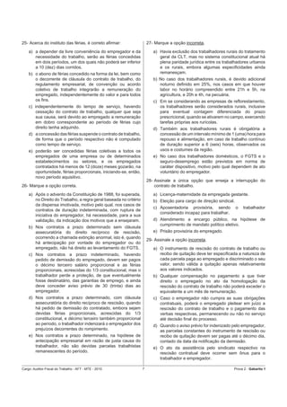 25- Acerca do instituto das férias, é correto aﬁrmar:                  27- Marque a opção incorreta.
    a) a depender da livre conveniência do empregador e da                a) Havia exclusão dos trabalhadores rurais do tratamento
       necessidade do trabalho, serão as férias concedidas                   geral da CLT, mas no sistema constitucional atual há
       em dois períodos, um dos quais não poderá ser inferior                plena paridade jurídica entre os trabalhadores urbanos
       a 10 (dez) dias corridos.                                             e os rurais, embora algumas especiﬁcidades ainda
    b) o abono de férias concedido na forma da lei, bem como                 remanesçam.
       o decorrente de cláusula do contrato de trabalho, do               b) No caso dos trabalhadores rurais, é devido adicional
       regulamento empresarial, de convenção ou acordo                       noturno deﬁnido em 25%, nos casos em que houver
       coletivo de trabalho integrarão a remuneração do                      labor no horário compreendido entre 21h e 5h, na
       empregado, independentemente do valor e para todos                    agricultura, e 20h e 4h, na pecuária.
       os ﬁns.                                                            c) Em se considerando as empresas de reﬂorestamento,
    c) independentemente do tempo de serviço, havendo                        os trabalhadores serão considerados rurais, inclusive
       cessação do contrato de trabalho, qualquer que seja                   para eventual contagem diferenciada do prazo
       sua causa, será devido ao empregado a remuneração                     prescricional, quando se ativarem no campo, exercendo
       em dobro correspondente ao período de férias cujo                     tarefas próprias aos rurícolas.
       direito tenha adquirido.                                           d) Também aos trabalhadores rurais é obrigatória a
    d) a concessão das férias suspende o contrato de trabalho,               concessão de um intervalo mínimo de 1 (uma) hora para
       de forma que o período respectivo não é computado                     repouso e alimentação, em caso de trabalho contínuo
       como tempo de serviço.                                                de duração superior a 6 (seis) horas, observados os
    e) poderão ser concedidas férias coletivas a todos os                    usos e costumes da região.
       empregados de uma empresa ou de determinados                       e) No caso dos trabalhadores domésticos, o FGTS e o
       estabelecimentos ou setores, e os empregados                          seguro-desemprego estão previstos em norma de
       contratados há menos de 12 (doze) meses gozarão, na                   caráter dispositivo, motivo pelo qual dependem de ato
       oportunidade, férias proporcionais, iniciando-se, então,              voluntário do empregador.
       novo período aquisitivo.
                                                                       28- Assinale a única opção que enseja a interrupção do
26- Marque a opção correta.                                                contrato de trabalho.
    a) Após o advento da Constituição de 1988, foi superada,              a) Licença-maternidade da empregada gestante.
       no Direito do Trabalho, a regra geral baseada no critério          b) Eleição para cargo de direção sindical.
       da dispensa imotivada, motivo pelo qual, nos casos de
                                                                          c) Aposentadoria provisória, sendo           o   trabalhador
       contratos de duração indeterminada, com ruptura de
                                                                             considerado incapaz para trabalhar.
       iniciativa do empregador, há necessidade, para a sua
       validação, da indicação dos motivos que a ensejaram.               d) Atendimento a encargo público, na hipótese de
                                                                             cumprimento de mandato político eletivo.
    b) Nos contratos a prazo determinado sem cláusula
       assecuratória do direito recíproco de rescisão,                    e) Prisão provisória do empregado.
       ocorrendo a chamada extinção anormal, isto é, quando
                                                                       29- Assinale a opção incorreta.
       há antecipação por vontade do empregador ou do
       empregado, não há direito ao levantamento do FGTS.                 a) O instrumento de rescisão do contrato de trabalho ou
    c) Nos contratos a prazo indeterminado, havendo                          recibo de quitação deve ter especiﬁcada a natureza de
       pedido de demissão do empregado, devem ser pagos                      cada parcela paga ao empregado e discriminado o seu
       o décimo terceiro salário proporcional e as férias                    valor, sendo válida a quitação apenas relativamente
       proporcionais, acrescidas do 1/3 constitucional, mas o                aos valores indicados.
       trabalhador perde a proteção, de que eventualmente                 b) Qualquer compensação no pagamento a que tiver
       fosse destinatário, das garantias de emprego, e ainda                 direito o empregado no ato da homologação da
       deve conceder aviso prévio de 30 (trinta) dias ao                     rescisão do contrato de trabalho não poderá exceder o
       empregador.                                                           equivalente a um mês de remuneração.
    d) Nos contratos a prazo determinado, com cláusula                    c) Caso o empregador não cumpra as suas obrigações
       assecuratória do direito recíproco de rescisão, quando                contratuais, poderá o empregado pleitear em juízo a
       há pedido de demissão do contratado, embora sejam                     rescisão do contrato de trabalho e o pagamento das
       devidas férias proporcionais, acrescidas do 1/3                       verbas respectivas, permanecendo ou não no serviço
       constitucional, e décimo terceiro também proporcional                 até decisão ﬁnal do processo.
       ao período, o trabalhador indenizará o empregador dos              d) Quando o aviso prévio for indenizado pelo empregador,
       prejuízos decorrentes do rompimento.                                  as parcelas constantes do instrumento de rescisão ou
    e) Nos contratos a prazo determinado, na hipótese de                     recibo de quitação devem ser pagas até o décimo dia,
       antecipação empresarial em razão de justa causa do                    contado da data da notiﬁcação da demissão.
       trabalhador, não são devidas parcelas trabalhistas                 e) O ato da assistência pelo sindicato respectivo na
       remanescentes do período.                                             rescisão contratual deve ocorrer sem ônus para o
                                                                             trabalhador e empregador.

Cargo: Auditor-Fiscal do Trabalho - AFT - MTE - 2010               7                                               Prova 2 - Gabarito 1
 