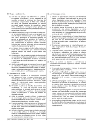 30- Marque a opção correta.                                          32-Assinale a opção correta.
    a) Em face do princípio da autonomia da vontade,                    a) Em caso de aposentadoria concedida pela Previdência
       constatando o trabalhador, após a homologação da                    Social, o trabalhador não terá direito a levantar os
       rescisão contratual, a existência de diferenças da                  valores depositados em sua conta vinculada no Fundo
       indenização compensatória de 40% sobre o FGTS,                      de Garantia do Tempo de Serviço (FGTS), devendo
       em razão de depósitos insuﬁcientes do período                       aguardar o prazo de três anos a partir da cessação da
       contratual, estará impedido de postulá-las, acaso                   última relação de emprego.
       tenha conferido ao empregador ampla quitação na                  b) A extinção normal do contrato a termo autoriza o
       transação extrajudicial realizada para adesão ao plano              levantamento dos valores depositados na conta
       de demissão voluntária.                                             vinculada do Fundo de Garantia do Tempo de Serviço,
    b) O pedido de demissão ou recibo de quitação de rescisão,             salvo se se tratar de trabalhador temporário contratado
       do contrato de trabalho, ﬁrmado por empregado com                   na forma da Lei n. 6.019/1974.
       mais de 1 (um) ano de serviço, só será válido quando             c) De acordo com a jurisprudência do Tribunal Superior do
       feito com a assistência do respectivo Sindicato ou                  Trabalho, o empregado poderá ter direito à indenização
       perante a autoridade do Ministério do Trabalho e                    em caso de não fornecimento pelo empregador
       Previdência Social, salvo no caso em que o documento                da guia necessária para o recebimento do seguro-
       seja confeccionado e assinado perante comissão                      desemprego.
       instituída pela empresa, e formada por representantes
                                                                        d) O trabalhador cujo contrato de trabalho foi extinto por
       dos trabalhadores e da empregadora.
                                                                           culpa recíproca tem direito à percepção do seguro-
    c) A multa por atraso no pagamento das verbas rescisórias              desemprego.
       incide mesmo nos casos em que a rescisão contratual
                                                                        e) De acordo com a jurisprudência do Tribunal Superior
       tenha-se operado por prática de justa causa pelo
                                                                           do Trabalho, o trabalhador cujo contrato de trabalho
       trabalhador.
                                                                           seja declarado nulo por ausência de prévia aprovação
    d) O pagamento das parcelas constante do instrumento                   em concurso público (art. 37, § 20, da Constituição) não
       de rescisão ou recibo de quitação deverá ser efetuado               tem direito ao depósito do FGTS na conta vinculada,
       em até um dia útil nas hipóteses de término do contrato             ainda que preservado o direito ao salário.
       a prazo e de pedido de demissão, com dispensa do
       aviso prévio.                                                 33- Acerca do contrato de trabalho e considerando a
    e) Conforme previsão legal pertinente ao tema, no caso               jurisprudência do Tribunal Superior do Trabalho, assinale
       de trabalhador analfabeto, o pagamento das verbas                 a opção correta.
       rescisórias poderá ser realizado em dinheiro ou cheque,          a) A sucessão de empregador é hipótese de alteração
       acaso o ato seja acompanhado por duas testemunhas,                  objetiva do contrato de trabalho.
       caso contrário, deverá ser feito apenas em espécie.
                                                                        b) Percebida a gratiﬁcação de função por dez ou mais anos
31- Assinale a opção correta.                                              pelo empregado, se o empregador, sem justo motivo,
    a) O operador portuário é o responsável principal                      revertê-lo ao cargo efetivo, não poderá retirar-lhe a
       pelo pagamento dos encargos trabalhistas, das                       gratiﬁcação, tendo em vista o princípio da estabilidade
       contribuições previdenciárias e demais obrigações                   ﬁnanceira.
       devidas ao trabalhador portuário, enquanto o órgão               c) O fato de o empregado exercer cargo de conﬁança, ou
       gestor de mão-de-obra detém responsabilidade                        a existência de previsão de transferência no contrato
       subsidiária por tais encargos.                                      de trabalho, afasta seu direito à percepção do adicional
    b) O caráter educativo do trabalho desenvolvido pelo                   correspondente em caso de alteração do local da
       adolescente, no curso de programa social sob                        prestação de serviços.
       responsabilidade de entidade governamental ou não                d) A supressão, pelo empregador, do serviço suplementar
       governamental sem ﬁns lucrativos, é descaracterizado                prestado com habitualidade, durante pelo menos seis
       quando há participação na venda dos produtos da                     meses, assegura ao empregado o direito à indenização
       atividade exercida.                                                 correspondente ao valor de um mês das horas extras
    c) Cabe ao operador portuário efetuar o pagamento                      suprimidas para cada seis meses de prestação de
       da remuneração pelos serviços executados e das                      serviço acima da jornada normal.
       parcelas referentes a décimo terceiro salário e férias,
                                                                        e) A transferência do empregado para o período diurno
       diretamente ao trabalhador portuário avulso.
                                                                           de trabalho não implica a perda do direito ao adicional
    d) É proibido qualquer trabalho a menores de 14 (quatorze)             noturno, tendo em vista o princípio da inalterabilidade
       anos de idade, salvo na condição de aprendiz, hipótese              contratual lesiva.
       em que serão assegurados ao adolescente apenas os
       direitos trabalhistas.
    e) Salvo em situações excepcionais, constantes de acordo
       ou convenção coletiva de trabalho, na escalação
       diária do trabalhador portuário avulso deverá sempre
       ser observado um intervalo mínimo de onze horas
       consecutivas entre duas jornadas.
Cargo: Auditor-Fiscal do Trabalho - AFT - MTE - 2010             8                                                Prova 2 - Gabarito 1
 