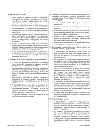 34- Assinale a opção correta.                                        36- Constituem situações que autorizam o levantamento, pelo
                                                                         trabalhador, dos depósitos efetuados na respectiva conta
    a) Tendo em vista os benefícios trazidos ao trabalhador,             vinculada do Fundo de Garantia do Tempo de Serviço
       a empresa de trabalho temporário pode cobrar                      – FGTS, exceto:
       importância a título de mediação, desde que o valor
       seja proporcional à remuneração paga.                            a) quando o trabalhador tiver idade igual ou superior a
    b) Em caso de falência da empresa de trabalho temporário,              setenta anos.
       a empresa tomadora ou cliente é responsável subsidiária          b) rescisão contratual decorrente de força maior ou culpa
       pelo recolhimento das contribuições previdenciárias,                recíproca.
       no tocante ao tempo em que o trabalhador esteve sob              c) quando o trabalhador ou qualquer de seus dependentes
       suas ordens.                                                        estiver em estágio terminal, em razão de doença grave,
    c) Uma vez reconhecido em juízo o vínculo empregatício,                segundo previsão em regulamento.
       diante da fraude na contratação por interposta                   d) suspensão total do trabalho avulso por período igual ou
       pessoa, fora das hipóteses legais, o trabalhador tem                superior a noventa dias, comprovada por declaração
       direito à multa por atraso no pagamento das verbas                  do respectivo sindicato proﬁssional.
       rescisórias.
                                                                        e) despedida voluntária quando o trabalhador tiver tempo
    d) É válido o pagamento parcelado das verbas rescisórias               de serviço igual ou superior a um ano.
       desde que haja previsão nesse sentido em convenção
       ou acordo coletivo de trabalho ou anuência da entidade        37- Considerando a jurisprudência do Tribunal Superior do
       sindical representativa da categoria proﬁssional.                 Trabalho, assinale a opção correta.
    e) É nula de pleno direito a contratação do trabalhador             a) O adiantamento da gratiﬁcação natalina deve ser
       pela empresa tomadora ou cliente ao ﬁm do prazo em                  pago no mesmo mês para todos os empregados da
       que tenha sido colocado à sua disposição pela empresa               empresa, sob pena de desrespeito ao princípio da
       de trabalho temporário.                                             isonomia salarial.
35- Assinale a opção correta, em relação ao seguro-desemprego.          b) Ao empregador é vedado efetuar qualquer desconto
                                                                           nos salários, sendo, porém, lícito o desconto em caso
    a) O direito ao seguro-desemprego não é compatível                     de dano causado pelo empregado, desde que esta
       com a percepção simultânea de qualquer benefício                    possibilidade tenha sido acordada ou na ocorrência de
       previdenciário de prestação continuada.                             dolo ou culpa do empregado.
    b) A prova dos valores percebidos durante o período que             c) Impede o reconhecimento do direito à equiparação
       a lei deﬁne como aquisitivo do seguro-desemprego é                  salarial a existência de quadro de pessoal organizado
       que serve de parâmetro para a deﬁnição do valor do                  em carreira, que será válido apenas quando
       benefício, mas que nunca poderá ser inferior ao salário             homologado pelo Ministério do Trabalho, excluindo-se
       mínimo.                                                             dessa exigência as entidades da administração pública
    c) Não impede a percepção do benefício do seguro-                      direta e indireta da União, dos Estados, do Distrito
       desemprego a existência de renda própria de que                     Federal e dos Municípios .
       seja destinatário o trabalhador, desde que de origem             d) O pagamento do salário deverá ser efetuado contra
       privada.                                                            recibo, assinado pelo empregado, tendo força de recibo
    d) A legislação deﬁne como período aquisitivo do                       o comprovante de depósito em conta bancária, aberta
       benefício do seguro-desemprego o de 6(seis) meses                   para esse ﬁm em nome de cada empregado, com o
       imediatamente anteriores à dispensa, e que se                       consentimento deste, em estabelecimento de crédito
       considera devidamente provado com a percepção de                    próximo ao local de trabalho.
       salários de pessoa física ou jurídica.                           e) O salário deve ser pago no lugar da contratação do
    e) A morte do segurado é causa de cancelamento do                      trabalhador, ainda que a prestação de serviços ocorra
       benefício do seguro-desemprego.                                     em outra localidade.
                                                                     38- Assinale a opção correta.
                                                                        a) A hipossuﬁciência econômica do empregado, que
                                                                           fundamenta o direito do trabalho e a relação de emprego,
                                                                           torna recomendável que, em determinadas hipóteses,
                                                                           o empregador limite a liberdade dos empregados de
                                                                           dispor do seu salário.
                                                                        b) Em relação às utilidades concedidas pelo empregador,
                                                                           não será considerado salário o fornecimento de
                                                                           educação, compreendendo os valores relativos a
                                                                           matrícula, mensalidade, anuidade, livros e material
                                                                           didático, salvo quando concedida em estabelecimento
                                                                           próprio do empregador, hipótese em que terá natureza
                                                                           salarial.

Cargo: Auditor-Fiscal do Trabalho - AFT - MTE - 2010             9                                                Prova 2 - Gabarito 1
 