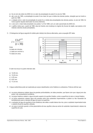 Especialista em Recursos Hídricos - ANA - 2009 3 Prova Objetiva 2
a) há um erro da ordem de 2000 mm no valor da precipitação do posto 6 no ano de 1986.
b) até o ano de 1985, a precipitação do posto 6 era maior do que a média dos demais postos, situação que se inverte a
partir de 1986.
c) a relação entre o valor da precipitação do posto 6 e a média das precipitações dos demais postos, no ano de 1983, foi
muito superior àquela observada nos anos anteriores.
d) o ano com o maior total precipitado nos postos 1 a 5 foi 1989, com um valor aproximado de 2400 mm.
e) o gráﬁco indica que, a partir de 1986, deve ter havido uma mudança no regime de chuvas da região, que passou a ter
maiores volumes anuais precipitados.
5 - O hietograma da ﬁgura seguinte foi obtido pelo método dos blocos alternados, para a equação IDF dada:
Onde
t é dado em minutos,
i é dado em mm/min e
T é dado em anos.
O valor da chuva no quarto intervalo vale:
a) 12,26 mm.
b) 10,45 mm.
c) 9,76 mm.
d) 8,67 mm.
e) 11,33 mm.
6 - A água subterrânea pode ser explorada por poços classiﬁcados como freáticos ou artesianos. Pode-se aﬁrmar que:
a) os poços artesianos coletam água de grandes profundidades, em altas pressões, que fazem com que a água jorre dos
poços, não necessitando bombeá-la.
b) os poços freáticos coletam a água da parte superior do aquífero freático, entre a superfície do solo e o lençol freático.
c) os poços artesianos coletam água sob pressão entre dois substratos impermeáveis e podem ou não necessitar de
bombeamento para a retirada da água do poço na superfície.
d) a extração de água de aquíferos livres (freáticos) não afeta a vazão básica dos rios, pois o substrato impermeável isola
o sistema ﬂuvial do aquífero utilizado.
e) um poço é jorrante quando a linha piezométrica de seu aquífero situa-se acima do substrato impermeável e abaixo da
superfície do solo.
)30(
13 5.0
+
=
t
xT
i
 