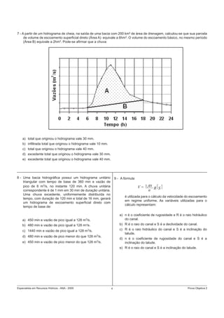 Especialista em Recursos Hídricos - ANA - 2009 4 Prova Objetiva 2
7 - A partir de um hidrograma de cheia, na saída de uma bacia com 200 km² de área de drenagem, calculou-se que sua parcela
de volume de escoamento superﬁcial direto (Área A) equivale a 6hm³. O volume do escoamento básico, no mesmo período
(Área B) equivale a 2hm³. Pode-se aﬁrmar que a chuva:
a) total que originou o hidrograma vale 30 mm.
b) inﬁltrada total que originou o hidrograma vale 10 mm.
c) total que originou o hidrograma vale 40 mm.
d) excedente total que originou o hidrograma vale 30 mm.
e) excedente total que originou o hidrograma vale 40 mm.
8 - Uma bacia hidrográﬁca possui um hidrograma unitário
triangular com tempo de base de 360 min e vazão de
pico de 8 m3
/s, no instante 120 min. A chuva unitária
correspondente é de 1 mm em 30 min de duração unitária.
Uma chuva excedente, uniformemente distribuída no
tempo, com duração de 120 min e total de 16 mm, gerará
um hidrograma de escoamento superﬁcial direto comom
tempo de base de::
a) 450 min e vazão de pico igual a 128 m3
/s.
b) 480 min e vazão de pico igual a 128 m3
/s.
c) 1440 min e vazão de pico igual a 128 m3
/s.
d) 480 min e vazão de pico menor do que 128 m3
/s.
e) 450 min e vazão de pico menor do que 128 m3
/s.
9 - A fórmula
é utilizada para o cálculo da velocidade do escoamento
em regime uniforme. As variáveis utilizadas para o
cálculo representam:
a) n é o coeﬁciente de rugosidade e R é o raio hidráulico
do canal.
b) R é o raio do canal e S é a declividade do canal.
c) R é o raio hidráulico do canal e S é a inclinação do
talude.
d) n é o coeﬁciente de rugosidade do canal e S é a
inclinação do talude.
e) R é o raio do canal e S é a inclinação do talude.
V = 1,49
n R S
2
3
1
2
 