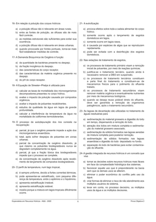 Especialista em Recursos Hídricos - ANA - 2009 6 Prova Objetiva 2
16- Em relação à poluição dos corpos hídricos
a) a poluição difusa não é relevante em áreas rurais.
b) entre as fontes de poluição, as difusas são de mais
fácil controle.
c) as medidas estruturais são suﬁcientes para evitar sua
ocorrência.
d) a poluição difusa não é relevante em áreas urbanas.
e) quando provocada por fontes pontuais, torna-se mais
fácil estabelecer medidas de controle.
17- A Demanda Bioquímica de Oxigênio é função
a) da quantidade de bactérias presente no despejo.
b) da fração inorgânica do despejo.
c) das características do corpo receptor.
d) das características da matéria orgânica presente no
despejo.
e) do pH do corpo receptor.
18- A Equação de Streeter–Phelps é utilizada para
a) calcular as taxas de mortalidade dos microorganismos
decompositores presentes no corpo hídrico.
b) avaliar o impacto da poluição causada por compostos
orgânicos.
c) avaliar o impacto de poluentes recalcitrantes.
d) estudos de qualidade da água em lagos de grande
profundidade.
e) calcular a interferência da temperatura da água na
mortalidade de coliformes termotolerantes.
19- O processo de autodepuração dos rios consiste na
recuperação
a) parcial, já que o oxigênio presente impede a ação dos
microorganismos anaeróbios.
b) total, após sofrer despejos de poluentes em zonas
urbanas.
c) parcial da concentração de oxigênio dissolvido, já
que mesmo os poluentes biodegradáveis nunca se
degradam completamente na água.
d) parcial, já que a fração tóxica dos biodegradáveis
impede que o processo se complete.
e) da concentração de oxigênio dissolvido após recebi-
mento de lançamento de compostos biodegradáveis.
20- O perﬁl de temperatura, num lago tropical,
a) é sempre uniforme, devido a fortes correntes térmicas.
b) pode apresentar-se estratiﬁcado, com pequena dife-
rença de temperatura, entre o epilimnio e o hipolimnio.
c) apresenta estratiﬁcação instável.
d) apresenta estratiﬁcação estável.
e) mostra porque a mistura em lagos tropicais diﬁcilmente
ocorre.
21- A eutroﬁzação
a) provoca efeitos sobre toda a cadeia alimentar do corpo
hídrico.
b) somente ocorre após o lançamento de esgotos
domésticos em lagos.
c) somente ocorre em lagos rasos.
d) é causada por espécies de algas que se reproduzem
rapidamente.
e) pode ser evitada com a desinfecção dos esgotos
domésticos.
22- Nas estações de tratamento de esgotos,
a) os processos de tratamento primário visam a remoção
inicial de poluentes, por meio de reações químicas.
b) justiﬁca-se o tratamento terciário, quando ainda é
necessário remover a DBO em suspensão.
c) os processos de tratamento terciários constituem
a parte ﬁnal do tratamento e constituem-se de
mecanismos físicos para o polimento do eﬂuente
tratado.
d) os processos de tratamento secundários visam
remover matéria orgânica e eventualmente nutrientes
por meio de mecanismos biológicos.
e) quando se deseja reuso potável direto do eﬂuente,
deve ser garantida a remoção de organismos
patogênicos, após o tratamento secundário.
23- As lagoas de decantação são utilizadas no tratamento de
águas residuárias para
a) sedimentação do material grosseiro e digestão do lodo
em tempo, dispensando a remoção do lodo.
b) aeração dos lodos em mistura completa e sedimenta-
ção do material grosseiro associado.
c) sedimentação de sólidos formados nas lagoas aeradas
de mistura completa para posterior remoção.
d) sedimentação de sólidos formados nas lagoas
anaeróbias e digestão do lodo depositado no fundo.
e) separação do lodo de bactérias para evitar contamina-
ção do eﬂuente.
24- A gestão integrada de recursos hídricos é um conceito que
visa
a) tornar as decisões sobre recursos hídricos mais fáceis
em face da complexidade hidrológica dos sistemas.
b) favorecer aquele uso que é preponderante na bacia
sem que os demais usos se alterem.
c) eliminar o poder econômico do conﬂito pelo uso da
água.
d) criar formas de eliminar o risco de não atendimento aos
múltiplos usuários do sistema.
e) levar em conta, no processo decisório, os múltiplos
usos da água e os múltiplos decisores.
 
