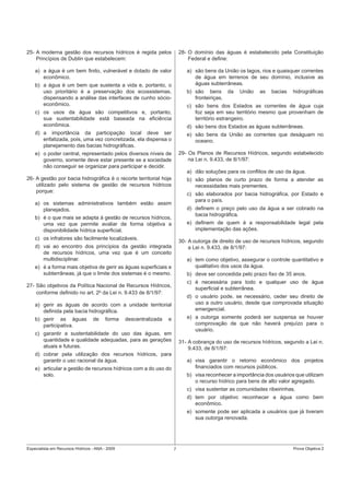 Especialista em Recursos Hídricos - ANA - 2009 7 Prova Objetiva 2
25- A moderna gestão dos recursos hídricos é regida pelos
Princípios de Dublin que estabelecem:
a) a água é um bem ﬁnito, vulnerável e dotado de valor
econômico.
b) a água é um bem que sustenta a vida e, portanto, o
uso prioritário é a preservação dos ecossistemas,
dispensando a análise das interfaces de cunho sócio-
econômico.
c) os usos da água são competitivos e, portanto,
sua sustentabilidade está baseada na eﬁciência
econômica.
d) a importância da participação local deve ser
enfatizada, pois, uma vez concretizada, ela dispensa o
planejamento das bacias hidrográﬁcas.
e) o poder central, representado pelos diversos níveis de
governo, somente deve estar presente se a sociedade
não conseguir se organizar para participar e decidir.
26- A gestão por bacia hidrográﬁca é o recorte territorial hoje
utilizado pelo sistema de gestão de recursos hídricos
porque:
a) os sistemas administrativos também estão assim
planejados.
b) é o que mais se adapta à gestão de recursos hídricos,
uma vez que permite avaliar de forma objetiva a
disponibilidade hídrica superﬁcial.
c) os infratores são facilmente localizáveis.
d) vai ao encontro dos princípios da gestão integrada
de recursos hídricos, uma vez que é um conceito
multidisciplinar.
e) é a forma mais objetiva de gerir as águas superﬁciais e
subterrâneas, já que o limite dos sistemas é o mesmo.
27- São objetivos da Política Nacional de Recursos Hídricos,
conforme deﬁnido no art. 2o
da Lei n. 9.433 de 8/1/97:
a) gerir as águas de acordo com a unidade territorial
deﬁnida pela bacia hidrográﬁca.
b) gerir as águas de forma descentralizada e
participativa.
c) garantir a sustentabilidade do uso das águas, em
quantidade e qualidade adequadas, para as gerações
atuais e futuras.
d) cobrar pela utilização dos recursos hídricos, para
garantir o uso racional da água.
e) articular a gestão de recursos hídricos com a do uso do
solo.
28- O domínio das águas é estabelecido pela Constituição
Federal e deﬁne:
a) são bens da União os lagos, rios e quaisquer correntes
de água em terrenos de seu domínio, inclusive as
águas subterrâneas.
b) são bens da União as bacias hidrográﬁcas
fronteiriças.
c) são bens dos Estados as correntes de água cuja
foz seja em seu território mesmo que provenham de
território estrangeiro.
d) são bens dos Estados as águas subterrâneas.
e) são bens da União as correntes que deságuam no
oceano.
29- Os Planos de Recursos Hídricos, segundo estabelecido
na Lei n. 9.433, de 8/1/97:
a) dão soluções para os conﬂitos de uso da água.
b) são planos de curto prazo de forma a atender as
necessidades mais prementes.
c) são elaborados por bacia hidrográﬁca, por Estado e
para o país.
d) deﬁnem o preço pelo uso da água a ser cobrado na
bacia hidrográﬁca.
e) deﬁnem de quem é a responsabilidade legal pela
implementação das ações.
30- A outorga de direito de uso de recursos hídricos, segundo
a Lei n. 9.433, de 8/1/97:
a) tem como objetivo, assegurar o controle quantitativo e
qualitativo dos usos da água.
b) deve ser concedida pelo prazo ﬁxo de 35 anos.
c) é necessária para todo e qualquer uso de água
superﬁcial e subterrânea.
d) o usuário pode, se necessário, ceder seu direito de
uso a outro usuário, desde que comprovada situação
emergencial.
e) a outorga somente poderá ser suspensa se houver
comprovação de que não haverá prejuízo para o
usuário.
31- A cobrança do uso de recursos hídricos, segundo a Lei n.
9.433, de 8/1/97:
a) visa garantir o retorno econômico dos projetos
ﬁnanciados com recursos públicos.
b) visa reconhecer a importância dos usuários que utilizam
o recurso hídrico para bens de alto valor agregado.
c) visa sustentar as comunidades ribeirinhas.
d) tem por objetivo reconhecer a água como bem
econômico.
e) somente pode ser aplicada a usuários que já tiveram
sua outorga renovada.
 