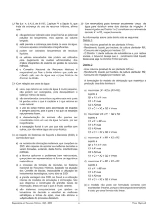 Especialista em Recursos Hídricos - ANA - 2009 8 Prova Objetiva 2
32- Na Lei n. 9.433, de 8/1/97, Capítulo IV, a Seção IV, que
trata da cobrança do uso de recursos hídricos, aﬁrma
que:
a) não poderá ser cobrado valor proporcional ao potencial
poluidor do lançamento, mas apenas ao volume
lançado.
b) está prevista a cobrança para todos os usos da água,
inclusive aqueles considerados insigniﬁcantes.
c) podem ser cobrados lançamentos de resíduos
líquidos.
d) os valores arrecadados não podem ser utilizados
para pagamento de custeio administrativo dos
órgãos integrantes do sistema de gestão de recursos
hídricos.
e) o Conselho Nacional de Recursos Hídricos é
responsável por ﬁxar o limite máximo que pode ser
cobrado pelo uso da água nos corpos hídricos de
domínio da União.
33- Com relação aos usos da água:
a) usos, cujo retorno ao curso de água é muito pequeno,
não podem ser outorgados, pois desequilibram o
balanço hídrico da bacia.
b) são considerados consuntivos aqueles usos nos quais
há perdas entre o que é captado e o que retorna ao
curso natural.
c) o uso do corpo hídrico para assimilação de esgotos
é sempre possível, pois é para o rio que os despejos
naturalmente ﬂuem.
d) a dessedentação de animais não precisa ser
considerada como um uso da água na bacia, por ser
insigniﬁcante.
e) a navegação ﬂuvial é um uso que não conﬂita com
outros, por não retirar água do corpo hídrico.
34- A respeito de Sistemas de Suporte a Decisões (SSD), é
correto dizer que:
a) os modelos de otimização modernos, que compõem os
SSD, são capazes de apontar as melhores decisões a
serem tomadas, evitando, desta forma, interferências
políticas.
b) a técnica aplica-se a problemas bem estruturados,
que podem ser representados na forma de algoritmos
matemáticos.
c) o processo de tomada de decisões no Sistema
Nacional de Recursos Hídricos, baseado na atuação
dos Comitês de Bacias, impossibilita a utilização de
instrumentos tecnológicos, como são os SSD.
d) a grande vantagem dos SSD, no Brasil, é a utilização
intensa de modelos de simulação e otimização, fato
que dispensa a construção de grandes bases de
informação, áreas em que o país é muito carente.
e) são sistemas computacionais que ajudam os
tomadores de decisão a escolher as melhores
estratégias e linhas de ação, mas não elimina a
subjetividade do processo decisório.
35- Um reservatório pode fornecer anualmente Vmax de
água para distribuir entre dois distritos de irrigação. A
áreas irrigadas no Distrito 1 e 2 constituem as variáveis de
decisão X1 e X2, respectivamente.
As informações sobre cada distrito são as seguintes:
Distrito 1:
- Área máxima possível de ser plantada: A1max;
- Rendimento líquido, por hectare, da cultura plantada= R1;
- Consumo de irrigação por hectare: Q1;
- O Distrito 1 planta culturas de subsistência e, por razões
sociais, o Governo deseja que o rendimento total líquido
desta área seja no mínimo R1min por ano.
Distrito 2:
- Área máxima possível de ser plantada: A2max;
- Rendimento líquido, por hectare, da cultura plantada= R2;
- Consumo de irrigação por hectare: Q2.
A formulação do modelo de otimização que maximiza a
produção dos dois distritos é:
a) maximizar (X1+X2) x (R1+R2)
sujeito a
Q1 x R1 ≥ R1min
X1 = A1max
X2 ≤ A2max
X1 x Q1 + X2 x Q2 ≥ Vmax
b) maximizar Q1 x R1 + Q2 x R2
sujeito a
X1 x R1 ≥ R1min
X1 ≤ A1max
X2 ≤ A2max
X1 x Q1 + X2 x Q2 ≤ Vmax
c) maximizar X1 x R1 + X2 x R2
sujeito a
Q1 x R1 ≥ R1min
X1 ≤ A1max
X2 ≤ A2max
X1 x Q1 + X2 x Q2 ≤ Vmax
d) maximizar X1 x R1 + X2 x R2
sujeito a
X1 x R1 ≥ R1min
X1 ≤ A1max
X2 ≤ A2max
X1 x Q1 + X2 x Q2 ≤ Vmax
(e) o modelo não pode ser formulado somente com
expressões lineares, porque a descarga do reservatório
é dada por uma fórmula não linear.
 