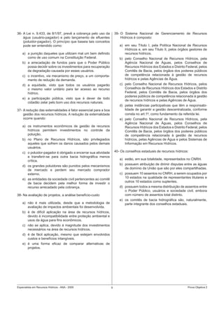 Especialista em Recursos Hídricos - ANA - 2009 9 Prova Objetiva 2
36- A Lei n. 9.433, de 8/1/97, prevê a cobrança pelo uso da
água (usuário-pagador) e pelo lançamento de eﬂuentes
(poluidor-pagador). O princípio que baseia tais conceitos
pode ser entendido como:
a) a punição daqueles que utilizam mal um bem deﬁnido
como de uso comum na Constituição Federal.
b) a arrecadação de fundos para que o Poder Público
possa decidir sobre os investimentos para recuperação
da degradação causada por esses usuários.
c) o incentivo, via mecanismo de preço, a um comporta-
mento de redução da demanda.
d) a equidade, visto que todos os usuários pagarão
o mesmo valor unitário para ter acesso ao recurso
hídrico.
e) a participação pública, visto que é dever de todo
cidadão zelar pelo bom uso dos recursos naturais.
37- A redução das externalidades é fator essencial para a boa
gestão dos recursos hídricos. A redução da externalidade
ocorre quando:
a) os instrumentos econômicos de gestão de recursos
hídricos permitem investimentos no controle da
poluição.
b) no Plano de Recursos Hídricos, são privilegiados
aqueles que sofrem os danos causados pelos demais
usuários.
c) o poluidor-pagador é obrigado a encerrar sua atividade
e transferir-se para outra bacia hidrográﬁca menos
crítica.
d) os grandes poluidores são punidos pelos mecanismos
de mercado e perdem seu mercado comprador
externo.
e) as entidades da sociedade civil pertencentes ao comitê
de bacia decidem pela melhor forma de investir o
recurso arrecadado pela cobrança.
38- Na avaliação de projetos, a análise benefício-custo
a) não é mais utilizada, desde que a metodologia de
avaliação de impactos ambientais foi desenvolvida.
b) é de difícil aplicação na área de recursos hídricos,
devido à incompatibilidade entre proteção ambiental e
usos da água para ﬁns econômicos.
c) não se aplica, devido à magnitude dos investimentos
necessários na área de recursos hídricos.
d) é de fácil aplicação, mesmo que estejam envolvidos
custos e benefícios intangíveis.
e) é uma forma eﬁcaz de comparar alternativas de
projetos.
39- O Sistema Nacional de Gerenciamento de Recursos
Hídricos é composto:
a) em seu Título I, pela Política Nacional de Recursos
Hídricos e, em seu Título II, pelos órgãos gestores de
recursos hídricos.
b) pelo Conselho Nacional de Recursos Hídricos, pela
Agência Nacional de Águas, pelos Conselhos de
Recursos Hídricos dos Estados e Distrito Federal, pelos
Comitês de Bacia, pelos órgãos dos poderes públicos
de competência relacionada à gestão de recursos
hídricos e pelas Agências de Água.
c) pelo Conselho Nacional de Recursos Hídricos, pelos
Conselhos de Recursos Hídricos dos Estados e Distrito
Federal, pelos Comitês de Bacia, pelos órgãos dos
poderes públicos de competência relacionada à gestão
de recursos hídricos e pelas Agências de Água.
d) pelas instâncias participativas que têm a responsabi-
lidade de garantir a gestão descentralizada, conforme
consta no art.1o
, como fundamento da referida lei.
e) pelo Conselho Nacional de Recursos Hídricos, pela
Agência Nacional de Águas, pelos Conselhos de
Recursos Hídricos dos Estados e Distrito Federal, pelos
Comitês de Bacia, pelos órgãos dos poderes públicos
de competência relacionada à gestão de recursos
hídricos, pelas Agências de Água e pelos Sistemas de
Informação em Recursos Hídricos.
40- Os conselhos estaduais de recursos hídricos:
a) estão, em sua totalidade, representados no CNRH.
b) possuem atribuição de dirimir disputas entre as águas
de domínio da União que são por eles compartilhadas.
c) possuem 10 assentos no CNRH, a serem ocupados por
10 estados na qualidade de representantes titulares e
outros 10 estados como suplentes.
d) possuem todos a mesma distribuição de assentos entre
o Poder Público, usuários e sociedade civil, embora
com número de assentos total distinto.
e) os comitês de bacia hidrográﬁca são, naturalmente,
parte integrante dos conselhos estaduais.
 