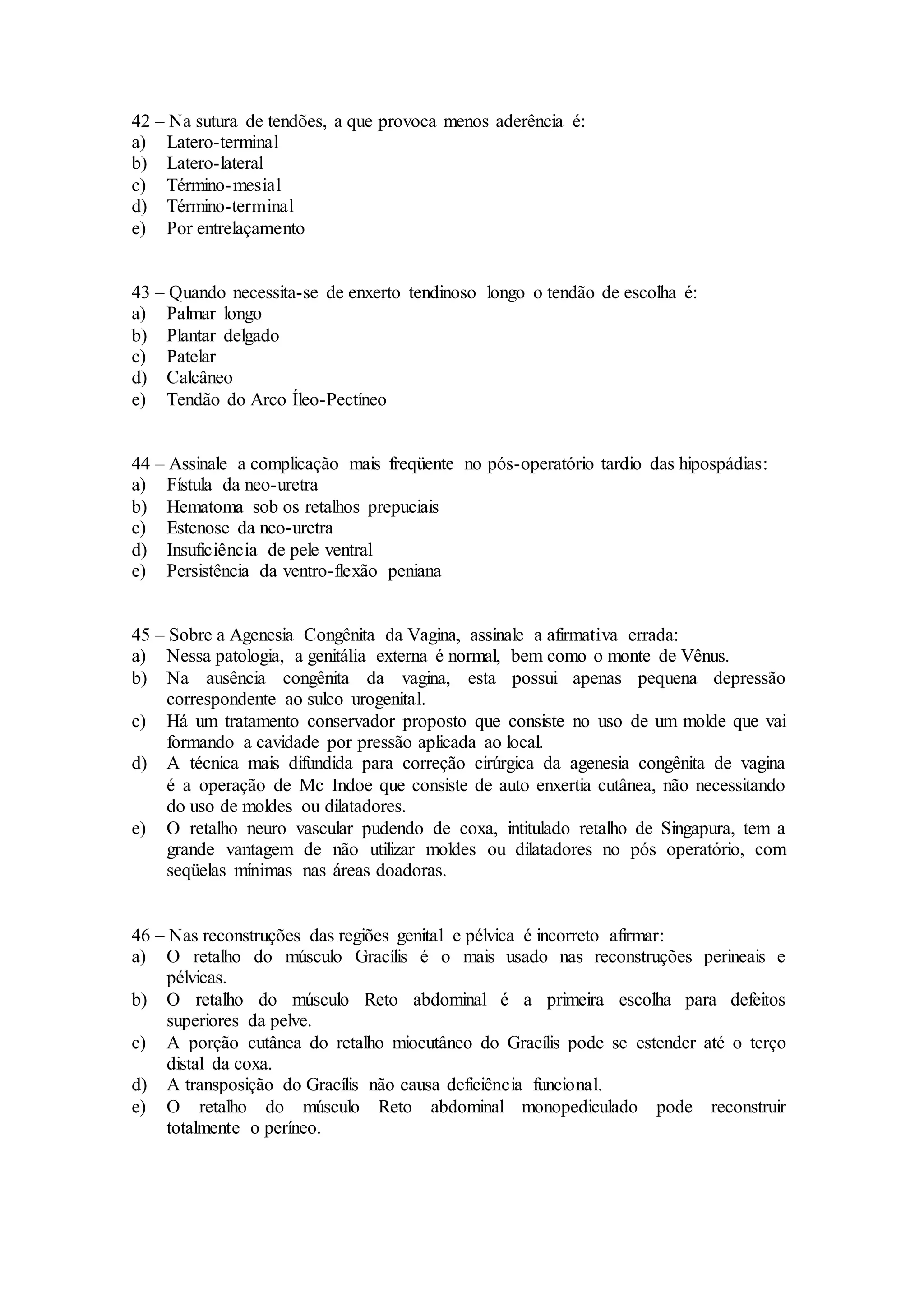 42 – Na sutura de tendões, a que provoca menos aderência é:
a) Latero-terminal
b) Latero-lateral
c) Término-mesial
d) Término-terminal
e) Por entrelaçamento
43 – Quando necessita-se de enxerto tendinoso longo o tendão de escolha é:
a) Palmar longo
b) Plantar delgado
c) Patelar
d) Calcâneo
e) Tendão do Arco Íleo-Pectíneo
44 – Assinale a complicação mais freqüente no pós-operatório tardio das hipospádias:
a) Fístula da neo-uretra
b) Hematoma sob os retalhos prepuciais
c) Estenose da neo-uretra
d) Insuficiência de pele ventral
e) Persistência da ventro-flexão peniana
45 – Sobre a Agenesia Congênita da Vagina, assinale a afirmativa errada:
a) Nessa patologia, a genitália externa é normal, bem como o monte de Vênus.
b) Na ausência congênita da vagina, esta possui apenas pequena depressão
correspondente ao sulco urogenital.
c) Há um tratamento conservador proposto que consiste no uso de um molde que vai
formando a cavidade por pressão aplicada ao local.
d) A técnica mais difundida para correção cirúrgica da agenesia congênita de vagina
é a operação de Mc Indoe que consiste de auto enxertia cutânea, não necessitando
do uso de moldes ou dilatadores.
e) O retalho neuro vascular pudendo de coxa, intitulado retalho de Singapura, tem a
grande vantagem de não utilizar moldes ou dilatadores no pós operatório, com
seqüelas mínimas nas áreas doadoras.
46 – Nas reconstruções das regiões genital e pélvica é incorreto afirmar:
a) O retalho do músculo Gracílis é o mais usado nas reconstruções perineais e
pélvicas.
b) O retalho do músculo Reto abdominal é a primeira escolha para defeitos
superiores da pelve.
c) A porção cutânea do retalho miocutâneo do Gracílis pode se estender até o terço
distal da coxa.
d) A transposição do Gracílis não causa deficiência funcional.
e) O retalho do músculo Reto abdominal monopediculado pode reconstruir
totalmente o períneo.
 