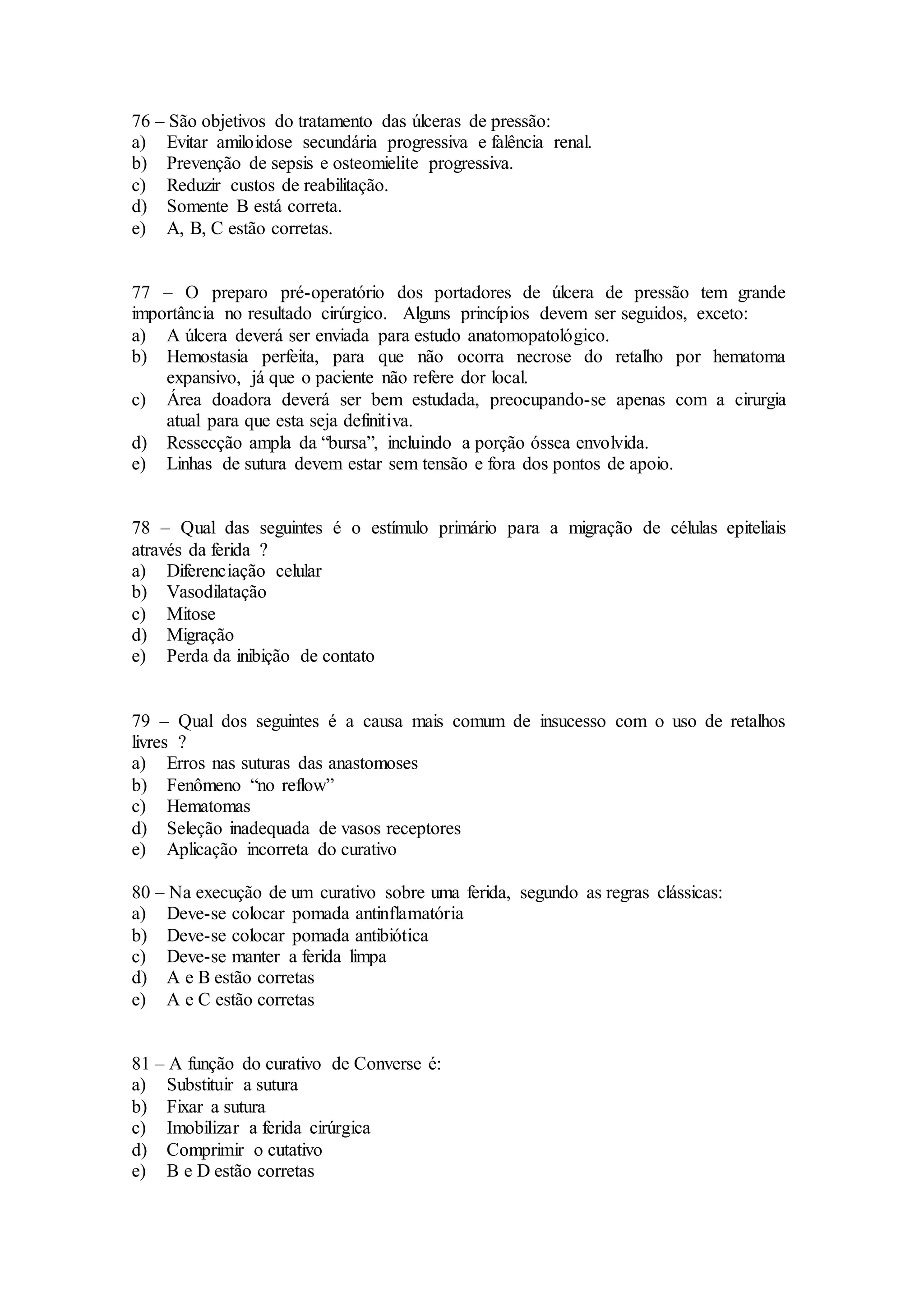 76 – São objetivos do tratamento das úlceras de pressão:
a) Evitar amiloidose secundária progressiva e falência renal.
b) Prevenção de sepsis e osteomielite progressiva.
c) Reduzir custos de reabilitação.
d) Somente B está correta.
e) A, B, C estão corretas.
77 – O preparo pré-operatório dos portadores de úlcera de pressão tem grande
importância no resultado cirúrgico. Alguns princípios devem ser seguidos, exceto:
a) A úlcera deverá ser enviada para estudo anatomopatológico.
b) Hemostasia perfeita, para que não ocorra necrose do retalho por hematoma
expansivo, já que o paciente não refere dor local.
c) Área doadora deverá ser bem estudada, preocupando-se apenas com a cirurgia
atual para que esta seja definitiva.
d) Ressecção ampla da “bursa”, incluindo a porção óssea envolvida.
e) Linhas de sutura devem estar sem tensão e fora dos pontos de apoio.
78 – Qual das seguintes é o estímulo primário para a migração de células epiteliais
através da ferida ?
a) Diferenciação celular
b) Vasodilatação
c) Mitose
d) Migração
e) Perda da inibição de contato
79 – Qual dos seguintes é a causa mais comum de insucesso com o uso de retalhos
livres ?
a) Erros nas suturas das anastomoses
b) Fenômeno “no reflow”
c) Hematomas
d) Seleção inadequada de vasos receptores
e) Aplicação incorreta do curativo
80 – Na execução de um curativo sobre uma ferida, segundo as regras clássicas:
a) Deve-se colocar pomada antinflamatória
b) Deve-se colocar pomada antibiótica
c) Deve-se manter a ferida limpa
d) A e B estão corretas
e) A e C estão corretas
81 – A função do curativo de Converse é:
a) Substituir a sutura
b) Fixar a sutura
c) Imobilizar a ferida cirúrgica
d) Comprimir o cutativo
e) B e D estão corretas
 