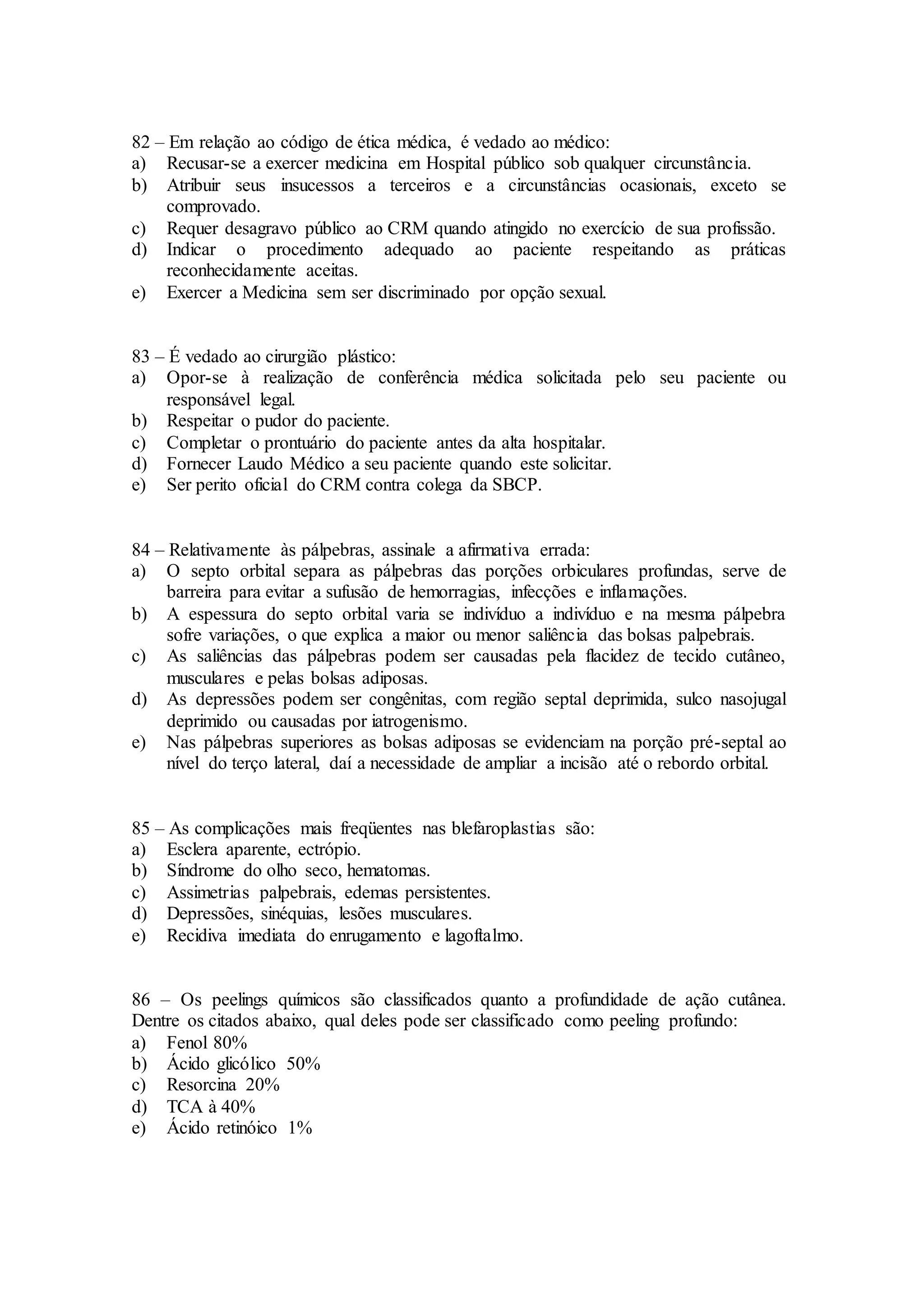 82 – Em relação ao código de ética médica, é vedado ao médico:
a) Recusar-se a exercer medicina em Hospital público sob qualquer circunstância.
b) Atribuir seus insucessos a terceiros e a circunstâncias ocasionais, exceto se
comprovado.
c) Requer desagravo público ao CRM quando atingido no exercício de sua profissão.
d) Indicar o procedimento adequado ao paciente respeitando as práticas
reconhecidamente aceitas.
e) Exercer a Medicina sem ser discriminado por opção sexual.
83 – É vedado ao cirurgião plástico:
a) Opor-se à realização de conferência médica solicitada pelo seu paciente ou
responsável legal.
b) Respeitar o pudor do paciente.
c) Completar o prontuário do paciente antes da alta hospitalar.
d) Fornecer Laudo Médico a seu paciente quando este solicitar.
e) Ser perito oficial do CRM contra colega da SBCP.
84 – Relativamente às pálpebras, assinale a afirmativa errada:
a) O septo orbital separa as pálpebras das porções orbiculares profundas, serve de
barreira para evitar a sufusão de hemorragias, infecções e inflamações.
b) A espessura do septo orbital varia se indivíduo a indivíduo e na mesma pálpebra
sofre variações, o que explica a maior ou menor saliência das bolsas palpebrais.
c) As saliências das pálpebras podem ser causadas pela flacidez de tecido cutâneo,
musculares e pelas bolsas adiposas.
d) As depressões podem ser congênitas, com região septal deprimida, sulco nasojugal
deprimido ou causadas por iatrogenismo.
e) Nas pálpebras superiores as bolsas adiposas se evidenciam na porção pré-septal ao
nível do terço lateral, daí a necessidade de ampliar a incisão até o rebordo orbital.
85 – As complicações mais freqüentes nas blefaroplastias são:
a) Esclera aparente, ectrópio.
b) Síndrome do olho seco, hematomas.
c) Assimetrias palpebrais, edemas persistentes.
d) Depressões, sinéquias, lesões musculares.
e) Recidiva imediata do enrugamento e lagoftalmo.
86 – Os peelings químicos são classificados quanto a profundidade de ação cutânea.
Dentre os citados abaixo, qual deles pode ser classificado como peeling profundo:
a) Fenol 80%
b) Ácido glicólico 50%
c) Resorcina 20%
d) TCA à 40%
e) Ácido retinóico 1%
 