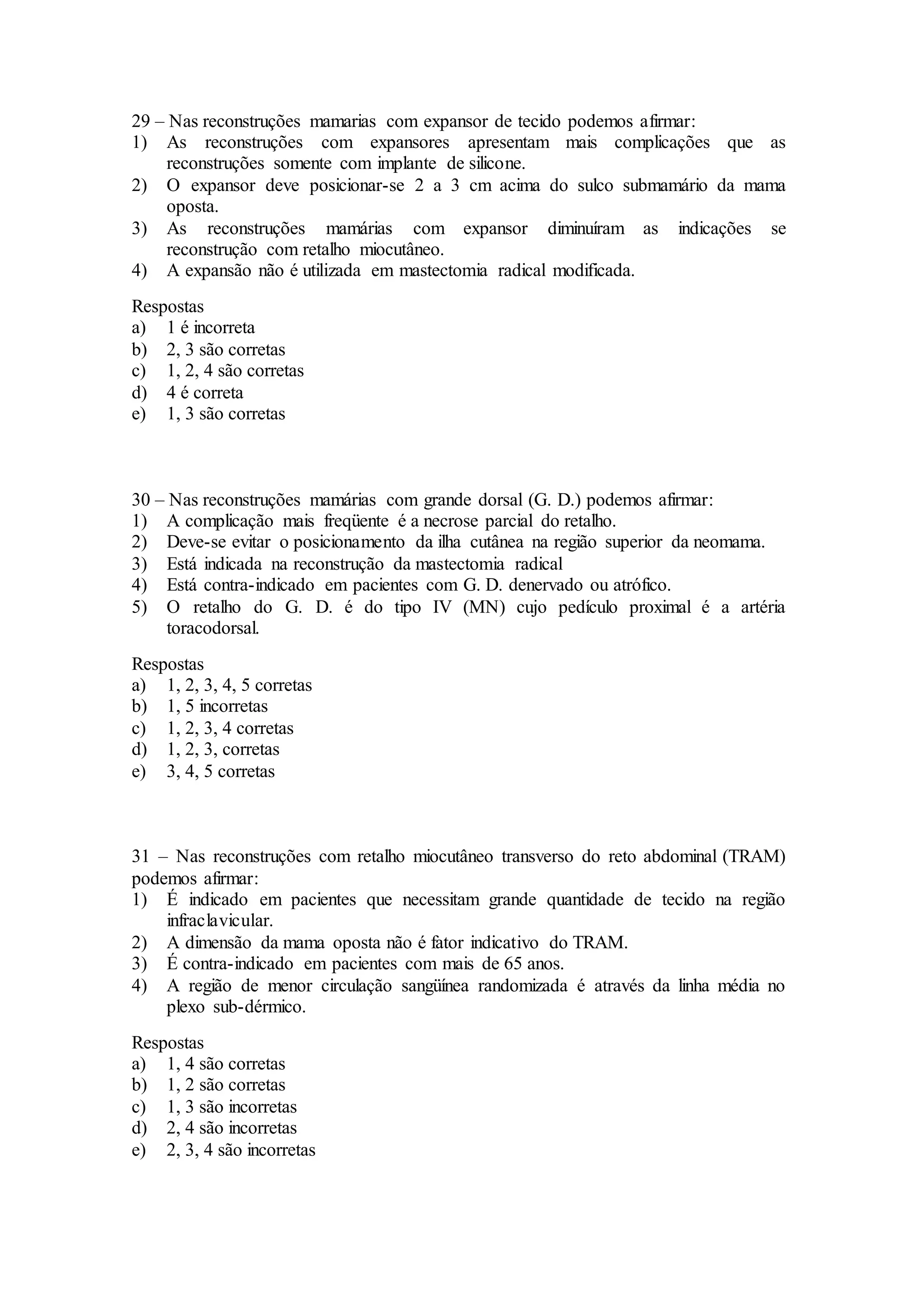 29 – Nas reconstruções mamarias com expansor de tecido podemos afirmar:
1) As reconstruções com expansores apresentam mais complicações que as
reconstruções somente com implante de silicone.
2) O expansor deve posicionar-se 2 a 3 cm acima do sulco submamário da mama
oposta.
3) As reconstruções mamárias com expansor diminuíram as indicações se
reconstrução com retalho miocutâneo.
4) A expansão não é utilizada em mastectomia radical modificada.
Respostas
a) 1 é incorreta
b) 2, 3 são corretas
c) 1, 2, 4 são corretas
d) 4 é correta
e) 1, 3 são corretas
30 – Nas reconstruções mamárias com grande dorsal (G. D.) podemos afirmar:
1) A complicação mais freqüente é a necrose parcial do retalho.
2) Deve-se evitar o posicionamento da ilha cutânea na região superior da neomama.
3) Está indicada na reconstrução da mastectomia radical
4) Está contra-indicado em pacientes com G. D. denervado ou atrófico.
5) O retalho do G. D. é do tipo IV (MN) cujo pedículo proximal é a artéria
toracodorsal.
Respostas
a) 1, 2, 3, 4, 5 corretas
b) 1, 5 incorretas
c) 1, 2, 3, 4 corretas
d) 1, 2, 3, corretas
e) 3, 4, 5 corretas
31 – Nas reconstruções com retalho miocutâneo transverso do reto abdominal (TRAM)
podemos afirmar:
1) É indicado em pacientes que necessitam grande quantidade de tecido na região
infraclavicular.
2) A dimensão da mama oposta não é fator indicativo do TRAM.
3) É contra-indicado em pacientes com mais de 65 anos.
4) A região de menor circulação sangüínea randomizada é através da linha média no
plexo sub-dérmico.
Respostas
a) 1, 4 são corretas
b) 1, 2 são corretas
c) 1, 3 são incorretas
d) 2, 4 são incorretas
e) 2, 3, 4 são incorretas
 