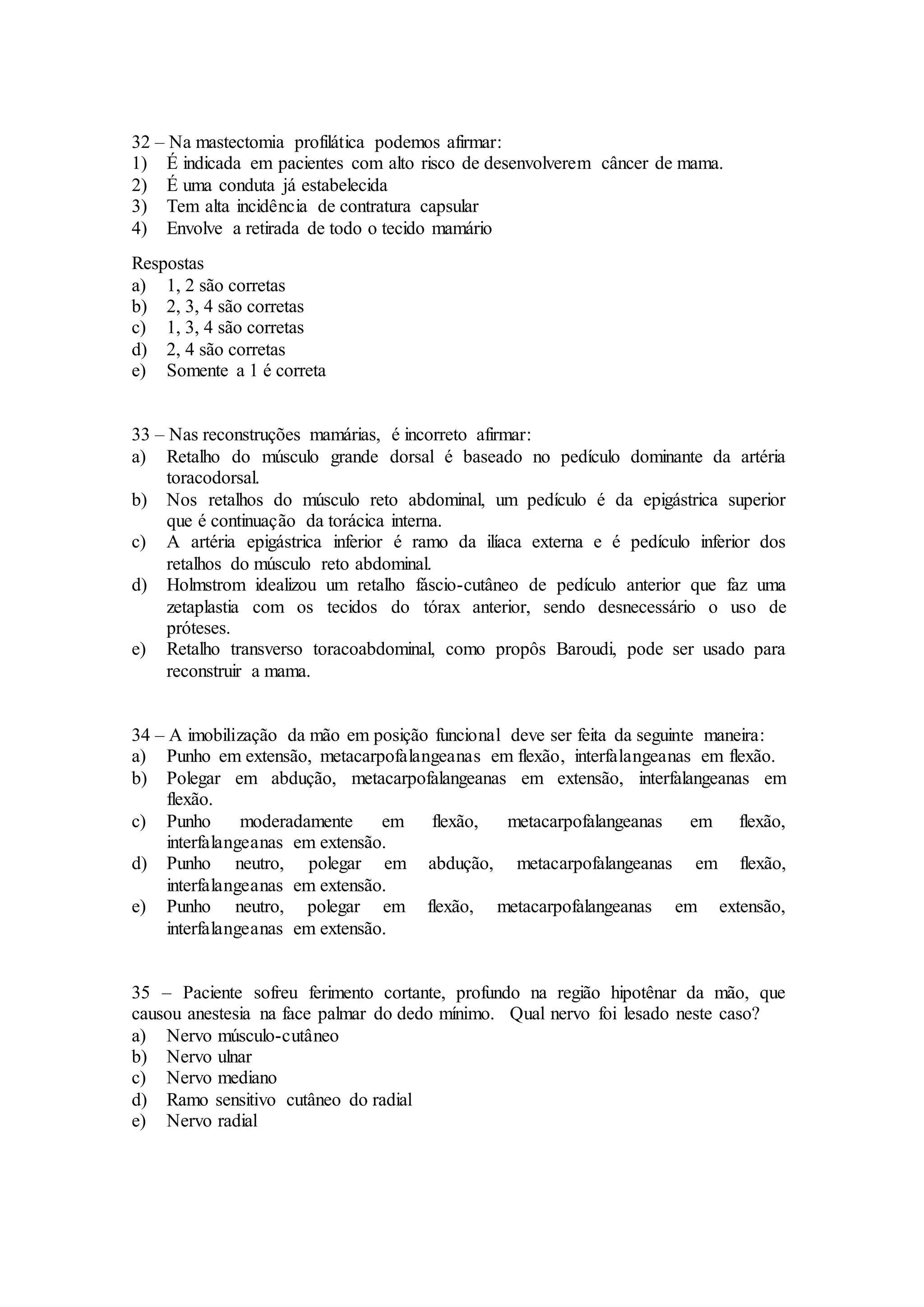 32 – Na mastectomia profilática podemos afirmar:
1) É indicada em pacientes com alto risco de desenvolverem câncer de mama.
2) É uma conduta já estabelecida
3) Tem alta incidência de contratura capsular
4) Envolve a retirada de todo o tecido mamário
Respostas
a) 1, 2 são corretas
b) 2, 3, 4 são corretas
c) 1, 3, 4 são corretas
d) 2, 4 são corretas
e) Somente a 1 é correta
33 – Nas reconstruções mamárias, é incorreto afirmar:
a) Retalho do músculo grande dorsal é baseado no pedículo dominante da artéria
toracodorsal.
b) Nos retalhos do músculo reto abdominal, um pedículo é da epigástrica superior
que é continuação da torácica interna.
c) A artéria epigástrica inferior é ramo da ilíaca externa e é pedículo inferior dos
retalhos do músculo reto abdominal.
d) Holmstrom idealizou um retalho fáscio-cutâneo de pedículo anterior que faz uma
zetaplastia com os tecidos do tórax anterior, sendo desnecessário o uso de
próteses.
e) Retalho transverso toracoabdominal, como propôs Baroudi, pode ser usado para
reconstruir a mama.
34 – A imobilização da mão em posição funcional deve ser feita da seguinte maneira:
a) Punho em extensão, metacarpofalangeanas em flexão, interfalangeanas em flexão.
b) Polegar em abdução, metacarpofalangeanas em extensão, interfalangeanas em
flexão.
c) Punho moderadamente em flexão, metacarpofalangeanas em flexão,
interfalangeanas em extensão.
d) Punho neutro, polegar em abdução, metacarpofalangeanas em flexão,
interfalangeanas em extensão.
e) Punho neutro, polegar em flexão, metacarpofalangeanas em extensão,
interfalangeanas em extensão.
35 – Paciente sofreu ferimento cortante, profundo na região hipotênar da mão, que
causou anestesia na face palmar do dedo mínimo. Qual nervo foi lesado neste caso?
a) Nervo músculo-cutâneo
b) Nervo ulnar
c) Nervo mediano
d) Ramo sensitivo cutâneo do radial
e) Nervo radial
 