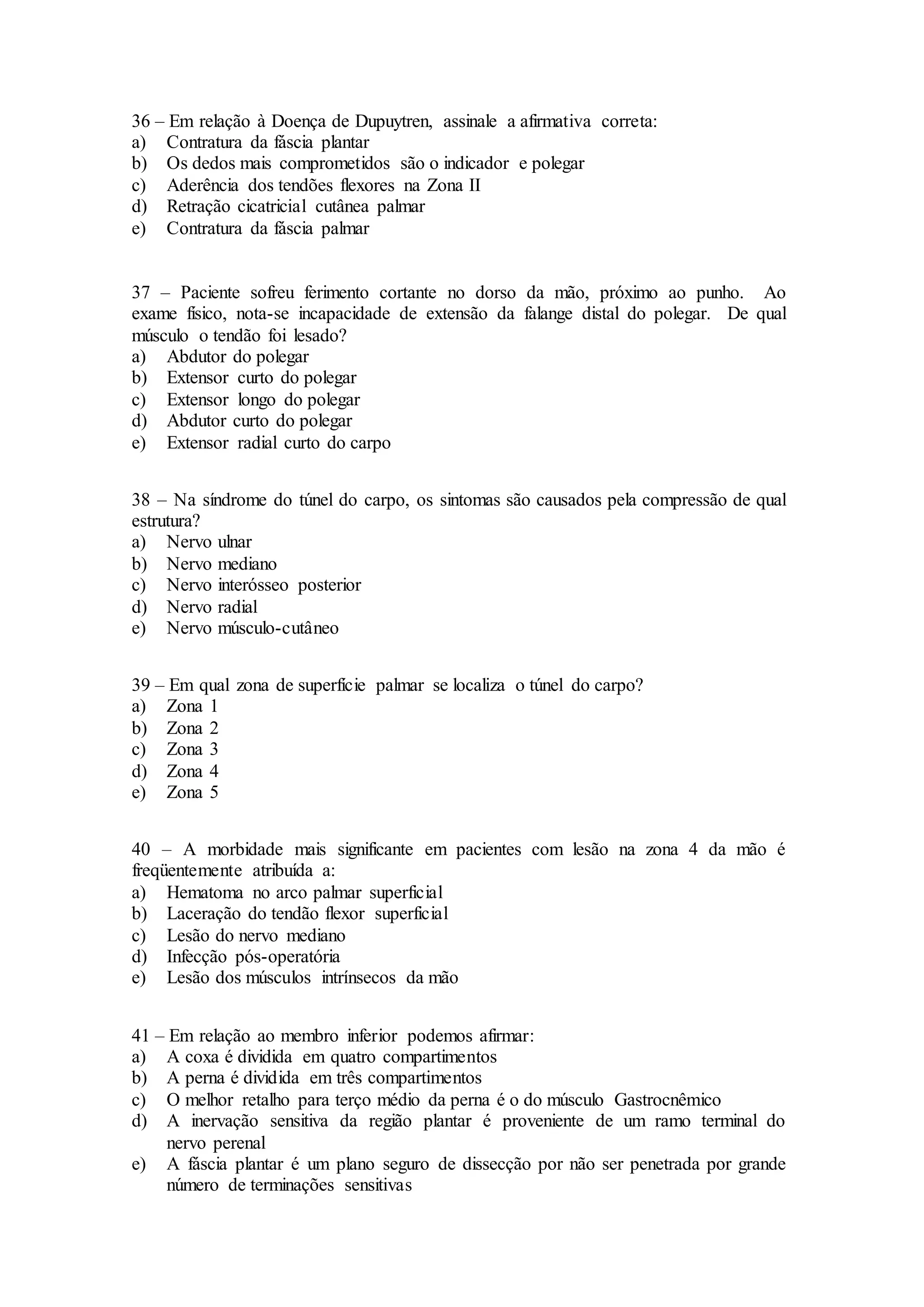36 – Em relação à Doença de Dupuytren, assinale a afirmativa correta:
a) Contratura da fáscia plantar
b) Os dedos mais comprometidos são o indicador e polegar
c) Aderência dos tendões flexores na Zona II
d) Retração cicatricial cutânea palmar
e) Contratura da fáscia palmar
37 – Paciente sofreu ferimento cortante no dorso da mão, próximo ao punho. Ao
exame físico, nota-se incapacidade de extensão da falange distal do polegar. De qual
músculo o tendão foi lesado?
a) Abdutor do polegar
b) Extensor curto do polegar
c) Extensor longo do polegar
d) Abdutor curto do polegar
e) Extensor radial curto do carpo
38 – Na síndrome do túnel do carpo, os sintomas são causados pela compressão de qual
estrutura?
a) Nervo ulnar
b) Nervo mediano
c) Nervo interósseo posterior
d) Nervo radial
e) Nervo músculo-cutâneo
39 – Em qual zona de superfície palmar se localiza o túnel do carpo?
a) Zona 1
b) Zona 2
c) Zona 3
d) Zona 4
e) Zona 5
40 – A morbidade mais significante em pacientes com lesão na zona 4 da mão é
freqüentemente atribuída a:
a) Hematoma no arco palmar superficial
b) Laceração do tendão flexor superficial
c) Lesão do nervo mediano
d) Infecção pós-operatória
e) Lesão dos músculos intrínsecos da mão
41 – Em relação ao membro inferior podemos afirmar:
a) A coxa é dividida em quatro compartimentos
b) A perna é dividida em três compartimentos
c) O melhor retalho para terço médio da perna é o do músculo Gastrocnêmico
d) A inervação sensitiva da região plantar é proveniente de um ramo terminal do
nervo perenal
e) A fáscia plantar é um plano seguro de dissecção por não ser penetrada por grande
número de terminações sensitivas
 