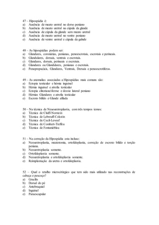 47 – Hipospádia é:
a) Ausência de meato uretral no dorso peniano
b) Ausência de meato uretral na cúpula da glande
c) Ausência de cúpula da glande sem meato uretral
d) Ausência de meato uretral no ventre peniano
e) Ausência de ventre uretral e cúpula da galnde
48 – As hipospádias podem ser:
a) Glandares, coronárias, penianas, penoescrotais, escrotais e perineais.
b) Glandulares, dorsais, ventrais e escrotais.
c) Glandares, dorsais, perineais e escrotais.
d) Glandares ou Glandulares, penianas e escrotais.
e) Penoprepuciais, Glandares, Ventrais, Dorsais e penoescrotíferas.
49 – As anomalias associadas a Hipospádias mais comuns são:
a) Ectopia testicular e hérnia inguinal
b) Hérnia inguinal e atrofia testicular
c) Ectopia clitorianeiforme e desvio lateral peniano
d) Hérnias Glandares e atrofia testicular
e) Escroto bífido e Glande afilada
50 – Na técnica de Neuouretroplastia, com três tempos temos:
a) Técnica de Cluiff-Norstein
b) Técnica de Lebreuff-Cokstin
c) Técnica de Cecil-Leveuf
d) Técnica de Combert-Treffeu
e) Técnica de Fontanieblau
51 – Na correção da Hipospádia esta incluso:
a) Neouretroplastia, meatotomia, ortofaloplastia, correção de escroto bífido e torção
peniana.
b) Neouretroplastia somente.
c) Ortofaloplastia somente.
d) Neouretroplastia e ortofaloplastia somente.
e) Reimplantação da uretra e ortofaloplastia.
52 – Qual o retalho microcirúrgico que tem sido mais utilizado nas reconstruções de
cabeça e pescoço?
a) Gracílis
b) Dorsal do pé
c) Antebraquial
d) Inguinal
e) Paraescapular
 