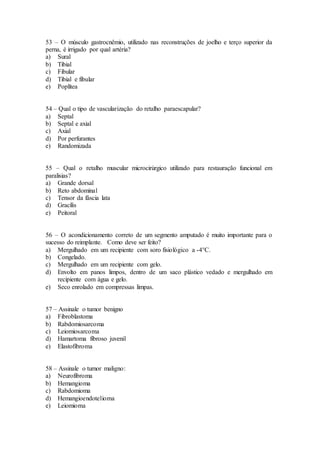 53 – O músculo gastrocnêmio, utilizado nas reconstruções de joelho e terço superior da
perna, é irrigado por qual artéria?
a) Sural
b) Tibial
c) Fibular
d) Tibial e fibular
e) Poplítea
54 – Qual o tipo de vascularização do retalho paraescapular?
a) Septal
b) Septal e axial
c) Axial
d) Por perfurantes
e) Randomizada
55 – Qual o retalho muscular microcirúrgico utilizado para restauração funcional em
paralisias?
a) Grande dorsal
b) Reto abdominal
c) Tensor da fáscia lata
d) Gracílis
e) Peitoral
56 – O acondicionamento correto de um segmento amputado é muito importante para o
sucesso do reimplante. Como deve ser feito?
a) Mergulhado em um recipiente com soro fisiológico a -4°C.
b) Congelado.
c) Mergulhado em um recipiente com gelo.
d) Envolto em panos limpos, dentro de um saco plástico vedado e mergulhado em
recipiente com água e gelo.
e) Seco enrolado em compressas limpas.
57 – Assinale o tumor benigno
a) Fibroblastoma
b) Rabdomiosarcoma
c) Leiomiosarcoma
d) Hamartoma fibroso juvenil
e) Elastofibroma
58 – Assinale o tumor maligno:
a) Neurofibroma
b) Hemangioma
c) Rabdomioma
d) Hemangioendotelioma
e) Leiomioma
 