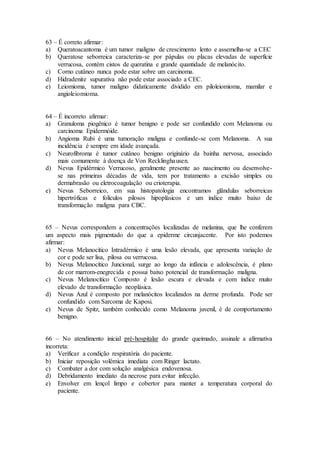 63 – É correto afirmar:
a) Queratoacantoma é um tumor maligno de crescimento lento e assemelha-se a CEC
b) Queratose seborreica caracteriza-se por pápulas ou placas elevadas de superfície
verrucosa, contém cistos de queratina e grande quantidade de melanócito.
c) Corno cutâneo nunca pode estar sobre um carcinoma.
d) Hidradenite supurativa não pode estar associado a CEC.
e) Leiomioma, tumor maligno didaticamente dividido em piloleiomioma, mamilar e
angioleiomioma.
64 – É incorreto afirmar:
a) Granuloma piogênico é tumor benigno e pode ser confundido com Melanoma ou
carcinoma Epidermóide.
b) Angioma Rubi é uma tumoração maligna e confunde-se com Melanoma. A sua
incidência é sempre em idade avançada.
c) Neurofibroma é tumor cutâneo benigno originário da bainha nervosa, associado
mais comumente à doença de Von Recklinghausen.
d) Nevus Epidérmico Verrucoso, geralmente presente ao nascimento ou desenvolve-
se nas primeiras décadas de vida, tem por tratamento a excisão simples ou
dermabrasão ou eletrocoagulação ou crioterapia.
e) Nevus Seborreico, em sua histopatologia encontramos glândulas seborreicas
hipertróficas e folículos pilosos hipoplásicos e um índice muito baixo de
transformação maligna para CBC.
65 – Nevus correspondem a concentrações localizadas de melanina, que lhe conferem
um aspecto mais pigmentado do que a epiderme circunjacente. Por isto podemos
afirmar:
a) Nevus Melanocítico Intradérmico é uma lesão elevada, que apresenta variação de
cor e pode ser lisa, pilosa ou verrucosa.
b) Nevus Melanocítico Juncional, surge ao longo da infância e adolescência, é plano
de cor marrom-enegrecida e possui baixo potencial de transformação maligna.
c) Nevus Melanocítico Composto é lesão escura e elevada e com índice muito
elevado de transformação neoplásica.
d) Nevus Azul é composto por melanócitos localizados na derme profunda. Pode ser
confundido com Sarcoma de Kaposi.
e) Nevus de Spitz, também conhecido como Melanoma juvenil, é de comportamento
benigno.
66 – No atendimento inicial pré-hospitalar do grande queimado, assinale a afirmativa
incorreta:
a) Verificar a condição respiratória do paciente.
b) Iniciar reposição volêmica imediata com Ringer lactato.
c) Combater a dor com solução analgésica endovenosa.
d) Debridamento imediato da necrose para evitar infecção.
e) Envolver em lençol limpo e cobertor para manter a temperatura corporal do
paciente.
 