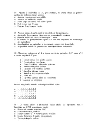 67 – Quanto à queimadura de 2°. grau profundo, no exame clínico do primeiro
atendimento podemos afirmar, exceto:
a) A derme exposta se apresenta pálida
b) Ausência de enchimento capilar
c) Maior tempo de contato com líquido quente
d) Pode evoluir para 3°. grau
e) Presença de enchimento capilar
68 – Assinale a resposta certa quanto à fisiopatologia das queimaduras
a) A extensão da queimadura é inversamente proporcional à gravidade
b) O edema intersticial começa a ceder após 72 horas
c) O aumento da permeabilidade capilar é o fator mais importante na fisiopatologia
das queimaduras
d) A profundidade da queimadura é inversamente proporcional à gravidade
e) As proteínas plasmáticas permanecem no compartimento intravascular
69 – Marcar nos parênteses o n.º 1 se houver suspeita de queimadura de 2º grau e n.º 2
se houver suspeita de 3° grau.
( ) Contato rápido com líquidos quentes
( ) Contato rápido com chamas
( ) Fogo, eletricidade, substâncias químicas
( ) Imersão em líquidos quentes
( ) Vesículas com exsudação dérmica
( ) Superfície dérmica rosada
( ) Superfície seca e apergaminhada
( ) Muita dor
( ) Superfície dérmica pálida ou acastanhada
( )Anestesia ou hipoestesia
Assinale a seqüência numérica correta para a coluna acima
a) 1, 1, 2, 2, 1, 1, 2, 1, 2, 2
b) 1, 2, 2, 2, 1, 2, 1, 1, 2, 1
c) 1, 1, 2, 1, 1, 2, 1, 1, 1, 2
d) 1, 1, 2, 1, 1, 1, 2, 1, 1, 2
e) 1, 2, 1, 2, 1, 1, 2, 1, 1, 2
70 – Os fatores clínicos e laboratoriais citados abaixo são importantes para o
diagnóstico da SEPSE no queimado, exceto:
a) Hipertermia mantida acima de 38°C
b) Falha cardíaca não justificada
c) Número superior a 105 bactérias/grama de tecido
d) Invasão bacteriana de tecidos não queimados
e) Tempo prolongado no leito
 