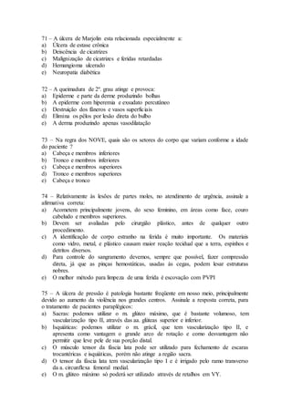 71 – A úlcera de Marjolin esta relacionada especialmente a:
a) Úlcera de estase crônica
b) Deiscência de cicatrizes
c) Malignização de cicatrizes e feridas retardadas
d) Hemangioma ulcerado
e) Neuropatia diabética
72 – A queimadura de 2º. grau atinge e provoca:
a) Epiderme e parte da derme produzindo bolhas
b) A epiderme com hiperemia e exsudato percutâneo
c) Destruição dos fâneros e vasos superficiais
d) Elimina os pêlos por lesão direta do bulbo
e) A derma produzindo apenas vasodilatação
73 – Na regra dos NOVE, quais são os setores do corpo que variam conforme a idade
do paciente ?
a) Cabeça e membros inferiores
b) Tronco e membros inferiores
c) Cabeça e membros superiores
d) Tronco e membros superiores
e) Cabeça e tronco
74 – Relativamente às lesões de partes moles, no atendimento de urgência, assinale a
afirmativa correta:
a) Acometem principalmente jovens, do sexo feminino, em áreas como face, couro
cabeludo e membros superiores.
b) Devem ser avaliadas pelo cirurgião plástico, antes de qualquer outro
procedimento.
c) A identificação de corpo estranho na ferida é muito importante. Os materiais
como vidro, metal, e plástico causam maior reação tecidual que a terra, espinhos e
detritos diversos.
d) Para controle do sangramento devemos, sempre que possível, fazer compressão
direta, já que as pinças hemostáticas, usadas às cegas, podem lesar estruturas
nobres.
e) O melhor método para limpeza de uma ferida é escovação com PVPI
75 – A úlcera de pressão é patologia bastante freqüente em nosso meio, principalmente
devido ao aumento da violência nos grandes centros. Assinale a resposta correta, para
o tratamento de pacientes paraplégicos:
a) Sacras: podemos utilizar o m. glúteo máximo, que é bastante volumoso, tem
vascularização tipo II, através das aa. glúteas superior e inferior.
b) Isquiáticas: podemos utilizar o m. grácil, que tem vascularização tipo II, e
apresenta como vantagem o grande arco de rotação e como desvantagem não
permitir que leve pele de sua porção distal.
c) O músculo tensor da fáscia lata pode ser utilizado para fechamento de escaras
trocantéricas e isquiáticas, porém não atinge a região sacra.
d) O tensor da fáscia lata tem vascularização tipo I e é irrigado pelo ramo transverso
da a. circunflexa femoral medial.
e) O m. glúteo máximo só poderá ser utilizado através de retalhos em VY.
 