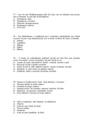 87 – Laser do tipo Flashlamp-pumped pulse dye laser, tem sua indicação mais precisa,
para o tratamento de qual tipo de Hemangioma:
a) Hemangioma plano
b) Hemangioma cavernoso
c) Síndromes hemangiomatosas
d) Hemangioma tuberoso
e) Nevus rubi
88 – Nas blefaroplastias, a complicação que é ocasionada, principalmente, por retirada
excessiva de pele, e que freqüentemente leva à ceratite ou úlcera de córnea, é chamada:
a) Entrópio
b) Lagoftalmo
c) Diplopia
d) Epífora
e) Blefarite
89 – A técnica de ocidentalização palpebral, descrita por Boo-Chai, para pacientes
jovens com mínimo excesso de gordura e de pele, baseia-se em:
a) 3 pontos de sutura subconjuntival fixando o músculo elevador à pele
b) Ressecção de pele e gordura excedente
c) Incisão da pele no sulco palpebral superior e pontos de fixação muscular
d) Zetaplastia no canto interno da pálpebra superior
e) Zetaplastia medial e ressecção da gordura excedente
90 – Quanto ao envelhecimento facial. Qual alternativa é incorreta:
a) Absorção gradual do tecido adiposo
b) Formação de pregas cutâneas
c) Enfraquecimento das estruturas suspensas anteriores da órbita
d) Diminuição da espessura e elasticidade da pele
e) Ptose palpebral e absorção do tecido adiposo
91 – Qual a complicação mais freqüente em ritidoplastia:
a) Alopecia
b) Lesão do ramo frontal do facial
c) Necrose cutânea
d) Hematoma
e) Lesão do ramo mandibular do facial
 