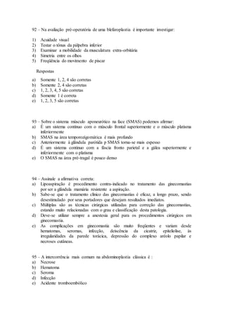 92 – Na avaliação pré-operatória de uma blefaroplastia é importante investigar:
1) Acuidade visual
2) Testar o tônus da pálpebra inferior
3) Examinar a mobilidade da musculatura extra-orbitária
4) Simetria entre os olhos
5) Freqüência do movimento de piscar
Respostas
a) Somente 1, 2, 4 são corretas
b) Somente 2, 4 são corretas
c) 1, 2, 3, 4, 5 são corretas
d) Somente 1 é correta
e) 1, 2, 3, 5 são corretas
93 – Sobre o sistema músculo aponeurótico na face (SMAS) podemos afirmar:
a) É um sistema contínuo com o músculo frontal superiormente e o músculo platisma
inferiormente
b) SMAS na área temporozigomática é mais profundo
c) Anteriormente à glândula parótida p SMAS torna-se mais espesso
d) É um sistema continuo com a fáscia fronto parietal e a gálea superiormente e
inferiormente com o platisma
e) O SMAS na área pré-tragal é pouco denso
94 – Assinale a afirmativa correta:
a) Lipoaspiração é procedimento contra-indicado no tratamento das ginecomastias
por ser a glândula mamária resistente a aspiração.
b) Sabe-se que o tratamento clínico das ginecomastias é eficaz, a longo prazo, sendo
desestimulado por seus portadores que desejam resultados imediatos.
c) Múltiplas são as técnicas cirúrgicas utilizadas para correção das ginecomastias,
estando muito relacionadas com o grau e classificação desta patologia.
d) Deve-se utilizar sempre a anestesia geral para os procedimentos cirúrgicos em
ginecomastia.
e) As complicações em ginecomastia são muito freqüentes e variam desde
hematomas, seromas, infecção, deiscência da cicatriz, epiteliolise, às
irregularidades da parede torácica, depressão do complexo aréolo papilar e
necroses cutâneas.
95 – A intercorrência mais comum na abdominoplastia clássica é :
a) Necrose
b) Hematoma
c) Seroma
d) Infecção
e) Acidente tromboembólico
 