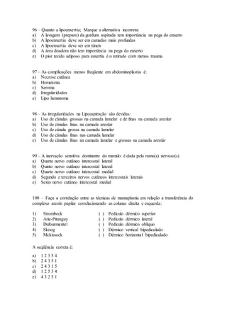 96 – Quanto a lipoenxertia; Marque a alternativa incorreta:
a) A lavagem (preparo) da gordura aspirada tem importância na pega do enxerto
b) A lipoenxertia deve ser em camadas mais profundas
c) A lipoenxertia deve ser em túneis
d) A área doadora não tem importância na pega do enxerto
e) O pior tecido adiposo para enxertia é o retirado com menos trauma
97 – As complicações menos freqüente em abdominoplastia é:
a) Necrose cutânea
b) Hematoma
c) Seroma
d) Irregularidades
e) Lipo hematoma
98 – As irregularidades na Lipoaspiração são devidas:
a) Uso de cânulas grossas na camada lamelar e de finas na camada areolar
b) Uso de cânulas finas na camada areolar
c) Uso de cânula grossa na camada lamelar
d) Uso de cânulas finas nas camada lamelar
e) Uso de cânulas finas na camada lamelar e grossas na camada areolar
99 – A inervação sensitiva dominante do mamilo é dada pelo ramo(s) nervoso(s)
a) Quarto nervo cutâneo intercostal lateral
b) Quinto nervo cutâneo intercostal lateral
c) Quarto nervo cutâneo intercostal medial
d) Segundo e terceiros nervos cutâneos intercostais laterais
e) Sexto nervo cutâneo intercostal medial
100 – Faça a correlação entre as técnicas de mamaplastia em relação a transferência do
complexo areolo papilar correlacionando as colunas direita e esquerda:
1) Strombeck ( ) Pedículo dérmico superior
2) Arie-Pitanguy ( ) Pedículo dérmico lateral
3) Dufourmentel ( ) Pedículo dérmico oblíquo
4) Skoog ( ) Dérmico vertical bipediculado
5) Mckissock ( ) Dérmico horizontal bipediculado
A seqüência correta é:
a) 1 2 3 5 4
b) 2 4 3 5 1
c) 2 4 3 1 5
d) 1 2 5 3 4
e) 4 3 2 5 1
 