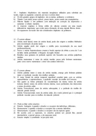 10 – Implantes Aloplásticos são materiais inorgânicos utilizados para substituir um
tecido, órgão ou segmento corporal, por isso é correto dizer:
a) Os três grandes grupos de implantes são os metais, polímeros e cerâmicos.
b) Tântalo é um metal pouco estável, pouco inerte, pouco usado nas cranioplastias.
c) Silicone líquido é um polímero com indicação na correção de depressões e
aumentar o volume mamário.
d) A resposta orgânica à forma sólida do silicone consiste em uma reação
inflamatória importante que evolui para a formação de uma cápsula fibrosa densa.
e) Os expansores de tecido não são considerados implantes de polímeros.
11 – É correto afirmar:
a) Artéria nasal lateral, ramo da artéria facial, pode dar origem a retalhos bilobados
para reconstrução de ponta nasal.
b) Artéria angular pode dar origem a retalho para reconstrução da asa nasal
preferencialmente.
c) Nervo e artéria Supratrocleares cruzam a borda superior da órbita a cerca de 3 cm
da linha média permitindo o bloqueio da região frontal.
d) Retalhos naso genianos de pedículo superior são baseados nas artérias palpebrais
mediais.
e) Artéria mentoniana é ramo da artéria maxilar, passa pelo forâmen mentoniano
junto com o nervo mentoniano a nível dos caninos-inferiores.
12 – É correto afirmar:
a) Artéria palatina maior é ramo da artéria maxilar, emerge pelo forâmen palatino
maior e é pedículo vascular dos retalhos palatais.
b) O ramo frontal da artéria temporal superficial constitui junto com as artérias
supraorbitárias e supratrocleares, o pedículo vascular do retalho de Converse.
c) São quatro as fontes principais de vascularização da mama; ramos da artéria
torácica lateral, ramos da artéria torácica interna, vasos perfurantes das intercostais
e ramos da artéria axilar.
d) Artéria Toracodorsal, ramo da artéria subscapular, é o pedículo do retalho do
músculo grande dorsal.
e) Artéria Toracoacromial, ramo da artéria axilar, dá o ramo peitoral que é o principal
pedículo vascular para os retalhos do músculo peitoral.
13 – Pode-se falar sobre enxertos:
a) Enxerto Autógeno é quando o doador e o receptor são indivíduos diferentes.
b) Homoenxerto é quando o doador e o receptor são o mesmo indivíduo.
c) Heteroenxerto é quando o doador e o receptor são de espécies iguais.
d) De acordo com a espessura, os enxertos podem ser: parcial fino, parcial
intermediário e parcial grosso, e de espessura toral.
e) Enxerto simples é constituído só por pele total.
 
